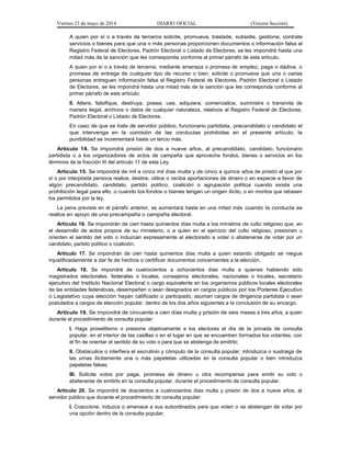 Viernes 23 de mayo de 2014 DIARIO OFICIAL (Tercera Sección)
A quien por sí o a través de terceros solicite, promueva, traslade, subsidie, gestione, contrate
servicios o bienes para que una o más personas proporcionen documentos o información falsa al
Registro Federal de Electores, Padrón Electoral o Listado de Electores, se les impondrá hasta una
mitad más de la sanción que les corresponda conforme al primer párrafo de este artículo.
A quien por sí o a través de terceros, mediante amenaza o promesa de empleo, paga o dádiva, o
promesa de entrega de cualquier tipo de recurso o bien, solicite o promueva que una o varias
personas entreguen información falsa al Registro Federal de Electores, Padrón Electoral o Listado
de Electores, se les impondrá hasta una mitad más de la sanción que les corresponda conforme al
primer párrafo de este artículo;
II. Altere, falsifique, destruya, posea, use, adquiera, comercialice, suministre o transmita de
manera ilegal, archivos o datos de cualquier naturaleza, relativos al Registro Federal de Electores,
Padrón Electoral o Listado de Electores.
En caso de que se trate de servidor público, funcionario partidista, precandidato o candidato el
que intervenga en la comisión de las conductas prohibidas en el presente artículo, la
punibilidad se incrementará hasta un tercio más.
Artículo 14. Se impondrá prisión de dos a nueve años, al precandidato, candidato, funcionario
partidista o a los organizadores de actos de campaña que aproveche fondos, bienes o servicios en los
términos de la fracción III del artículo 11 de esta Ley.
Artículo 15. Se impondrá de mil a cinco mil días multa y de cinco a quince años de prisión al que por
sí o por interpósita persona realice, destine, utilice o reciba aportaciones de dinero o en especie a favor de
algún precandidato, candidato, partido político, coalición o agrupación política cuando exista una
prohibición legal para ello, o cuando los fondos o bienes tengan un origen ilícito, o en montos que rebasen
los permitidos por la ley.
La pena prevista en el párrafo anterior, se aumentará hasta en una mitad más cuando la conducta se
realice en apoyo de una precampaña o campaña electoral.
Artículo 16. Se impondrán de cien hasta quinientos días multa a los ministros de culto religioso que, en
el desarrollo de actos propios de su ministerio, o a quien en el ejercicio del culto religioso, presionen u
orienten el sentido del voto o induzcan expresamente al electorado a votar o abstenerse de votar por un
candidato, partido político o coalición.
Artículo 17. Se impondrán de cien hasta quinientos días multa a quien estando obligado se niegue
injustificadamente a dar fe de hechos o certificar documentos concernientes a la elección.
Artículo 18. Se impondrá de cuatrocientos a ochocientos días multa a quienes habiendo sido
magistrados electorales, federales o locales, consejeros electorales, nacionales o locales, secretario
ejecutivo del Instituto Nacional Electoral o cargo equivalente en los organismos públicos locales electorales
de las entidades federativas, desempeñen o sean designados en cargos públicos por los Poderes Ejecutivo
o Legislativo cuya elección hayan calificado o participado, asuman cargos de dirigencia partidista o sean
postulados a cargos de elección popular, dentro de los dos años siguientes a la conclusión de su encargo.
Artículo 19. Se impondrá de cincuenta a cien días multa y prisión de seis meses a tres años, a quien
durante el procedimiento de consulta popular:
I. Haga proselitismo o presione objetivamente a los electores el día de la jornada de consulta
popular, en el interior de las casillas o en el lugar en que se encuentren formados los votantes, con
el fin de orientar el sentido de su voto o para que se abstenga de emitirlo;
II. Obstaculice o interfiera el escrutinio y cómputo de la consulta popular; introduzca o sustraiga de
las urnas ilícitamente una o más papeletas utilizadas en la consulta popular o bien introduzca
papeletas falsas;
III. Solicite votos por paga, promesa de dinero u otra recompensa para emitir su voto o
abstenerse de emitirlo en la consulta popular, durante el procedimiento de consulta popular.
Artículo 20. Se impondrá de doscientos a cuatrocientos días multa y prisión de dos a nueve años, al
servidor público que durante el procedimiento de consulta popular:
I. Coaccione, induzca o amenace a sus subordinados para que voten o se abstengan de votar por
una opción dentro de la consulta popular;
 