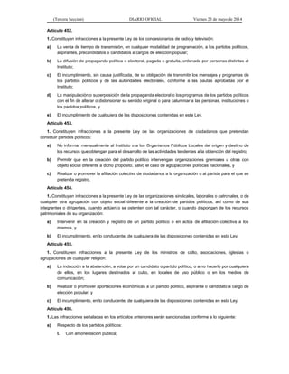 (Tercera Sección) DIARIO OFICIAL Viernes 23 de mayo de 2014
Artículo 452.
1. Constituyen infracciones a la presente Ley de los concesionarios de radio y televisión:
a) La venta de tiempo de transmisión, en cualquier modalidad de programación, a los partidos políticos,
aspirantes, precandidatos o candidatos a cargos de elección popular;
b) La difusión de propaganda política o electoral, pagada o gratuita, ordenada por personas distintas al
Instituto;
c) El incumplimiento, sin causa justificada, de su obligación de transmitir los mensajes y programas de
los partidos políticos y de las autoridades electorales, conforme a las pautas aprobadas por el
Instituto;
d) La manipulación o superposición de la propaganda electoral o los programas de los partidos políticos
con el fin de alterar o distorsionar su sentido original o para calumniar a las personas, instituciones o
los partidos políticos, y
e) El incumplimiento de cualquiera de las disposiciones contenidas en esta Ley.
Artículo 453.
1. Constituyen infracciones a la presente Ley de las organizaciones de ciudadanos que pretendan
constituir partidos políticos:
a) No informar mensualmente al Instituto o a los Organismos Públicos Locales del origen y destino de
los recursos que obtengan para el desarrollo de las actividades tendentes a la obtención del registro;
b) Permitir que en la creación del partido político intervengan organizaciones gremiales u otras con
objeto social diferente a dicho propósito, salvo el caso de agrupaciones políticas nacionales, y
c) Realizar o promover la afiliación colectiva de ciudadanos a la organización o al partido para el que se
pretenda registro.
Artículo 454.
1. Constituyen infracciones a la presente Ley de las organizaciones sindicales, laborales o patronales, o de
cualquier otra agrupación con objeto social diferente a la creación de partidos políticos, así como de sus
integrantes o dirigentes, cuando actúen o se ostenten con tal carácter, o cuando dispongan de los recursos
patrimoniales de su organización:
a) Intervenir en la creación y registro de un partido político o en actos de afiliación colectiva a los
mismos, y
b) El incumplimiento, en lo conducente, de cualquiera de las disposiciones contenidas en esta Ley.
Artículo 455.
1. Constituyen infracciones a la presente Ley de los ministros de culto, asociaciones, iglesias o
agrupaciones de cualquier religión:
a) La inducción a la abstención, a votar por un candidato o partido político, o a no hacerlo por cualquiera
de ellos, en los lugares destinados al culto, en locales de uso público o en los medios de
comunicación;
b) Realizar o promover aportaciones económicas a un partido político, aspirante o candidato a cargo de
elección popular, y
c) El incumplimiento, en lo conducente, de cualquiera de las disposiciones contenidas en esta Ley.
Artículo 456.
1. Las infracciones señaladas en los artículos anteriores serán sancionadas conforme a lo siguiente:
a) Respecto de los partidos políticos:
I. Con amonestación pública;
 