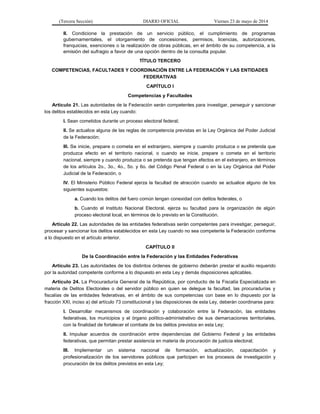 (Tercera Sección) DIARIO OFICIAL Viernes 23 de mayo de 2014
II. Condicione la prestación de un servicio público, el cumplimiento de programas
gubernamentales, el otorgamiento de concesiones, permisos, licencias, autorizaciones,
franquicias, exenciones o la realización de obras públicas, en el ámbito de su competencia, a la
emisión del sufragio a favor de una opción dentro de la consulta popular.
TÍTULO TERCERO
COMPETENCIAS, FACULTADES Y COORDINACIÓN ENTRE LA FEDERACIÓN Y LAS ENTIDADES
FEDERATIVAS
CAPÍTULO I
Competencias y Facultades
Artículo 21. Las autoridades de la Federación serán competentes para investigar, perseguir y sancionar
los delitos establecidos en esta Ley cuando:
I. Sean cometidos durante un proceso electoral federal;
II. Se actualice alguna de las reglas de competencia previstas en la Ley Orgánica del Poder Judicial
de la Federación;
III. Se inicie, prepare o cometa en el extranjero, siempre y cuando produzca o se pretenda que
produzca efecto en el territorio nacional, o cuando se inicie, prepare o cometa en el territorio
nacional, siempre y cuando produzca o se pretenda que tengan efectos en el extranjero, en términos
de los artículos 2o., 3o., 4o., 5o. y 6o. del Código Penal Federal o en la Ley Orgánica del Poder
Judicial de la Federación, o
IV. El Ministerio Público Federal ejerza la facultad de atracción cuando se actualice alguno de los
siguientes supuestos:
a. Cuando los delitos del fuero común tengan conexidad con delitos federales, o
b. Cuando el Instituto Nacional Electoral, ejerza su facultad para la organización de algún
proceso electoral local, en términos de lo previsto en la Constitución.
Artículo 22. Las autoridades de las entidades federativas serán competentes para investigar, perseguir,
procesar y sancionar los delitos establecidos en esta Ley cuando no sea competente la Federación conforme
a lo dispuesto en el artículo anterior.
CAPÍTULO II
De la Coordinación entre la Federación y las Entidades Federativas
Artículo 23. Las autoridades de los distintos órdenes de gobierno deberán prestar el auxilio requerido
por la autoridad competente conforme a lo dispuesto en esta Ley y demás disposiciones aplicables.
Artículo 24. La Procuraduría General de la República, por conducto de la Fiscalía Especializada en
materia de Delitos Electorales o del servidor público en quien se delegue la facultad, las procuradurías y
fiscalías de las entidades federativas, en el ámbito de sus competencias con base en lo dispuesto por la
fracción XXI, inciso a) del artículo 73 constitucional y las disposiciones de esta Ley, deberán coordinarse para:
I. Desarrollar mecanismos de coordinación y colaboración entre la Federación, las entidades
federativas, los municipios y el órgano político-administrativo de sus demarcaciones territoriales,
con la finalidad de fortalecer el combate de los delitos previstos en esta Ley;
II. Impulsar acuerdos de coordinación entre dependencias del Gobierno Federal y las entidades
federativas, que permitan prestar asistencia en materia de procuración de justicia electoral;
III. Implementar un sistema nacional de formación, actualización, capacitación y
profesionalización de los servidores públicos que participen en los procesos de investigación y
procuración de los delitos previstos en esta Ley;
 