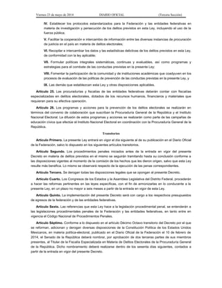 Viernes 23 de mayo de 2014 DIARIO OFICIAL (Tercera Sección)
IV. Establecer los protocolos estandarizados para la Federación y las entidades federativas en
materia de investigación y persecución de los delitos previstos en esta Ley, incluyendo el uso de la
fuerza pública;
V. Facilitar la cooperación e intercambio de información entre las diversas instancias de procuración
de justicia en el país en materia de delitos electorales;
VI. Recopilar e intercambiar los datos y las estadísticas delictivas de los delitos previstos en esta Ley,
de conformidad con la ley aplicable;
VII. Formular políticas integrales sistemáticas, continuas y evaluables, así como programas y
estrategias para el combate de las conductas previstas en la presente Ley;
VIII. Fomentar la participación de la comunidad y de instituciones académicas que coadyuven en los
procesos de evaluación de las políticas de prevención de las conductas previstas en la presente Ley, y
IX. Las demás que establezcan esta Ley y otras disposiciones aplicables.
Artículo 25. Las procuradurías y fiscalías de las entidades federativas deberán contar con fiscalías
especializadas en delitos electorales, dotados de los recursos humanos, financieros y materiales que
requieran para su efectiva operación.
Artículo 26. Los programas y acciones para la prevención de los delitos electorales se realizarán en
términos del convenio de colaboración que suscriban la Procuraduría General de la República y el Instituto
Nacional Electoral. La difusión de estos programas y acciones se realizarán como parte de las campañas de
educación cívica que efectúe el Instituto Nacional Electoral en coordinación con la Procuraduría General de la
República.
Transitorios
Artículo Primero. La presente Ley entrará en vigor el día siguiente al de su publicación en el Diario Oficial
de la Federación, salvo lo dispuesto en los siguientes artículos transitorios.
Artículo Segundo. Los procedimientos penales iniciados antes de la entrada en vigor del presente
Decreto en materia de delitos previstos en el mismo se seguirán tramitando hasta su conclusión conforme a
las disposiciones vigentes al momento de la comisión de los hechos que les dieron origen, salvo que esta Ley
resulte más benéfica. Lo mismo se observará respecto de la ejecución de las penas correspondientes.
Artículo Tercero. Se derogan todas las disposiciones legales que se opongan al presente Decreto.
Artículo Cuarto. Los Congresos de los Estados y la Asamblea Legislativa del Distrito Federal, procederán
a hacer las reformas pertinentes en las leyes específicas, con el fin de armonizarlas en lo conducente a la
presente Ley, en un plazo no mayor a seis meses a partir de la entrada en vigor de esta Ley.
Artículo Quinto. La implementación del presente Decreto será con cargo a los respectivos presupuestos
de egresos de la federación y de las entidades federativas.
Artículo Sexto. Las referencias que esta Ley hace a la legislación procedimental penal, se entenderán a
las legislaciones procedimentales penales de la Federación y las entidades federativas, en tanto entre en
vigencia el Código Nacional de Procedimientos Penales.
Artículo Séptimo. Conforme a lo dispuesto en el artículo Décimo Octavo transitorio del Decreto por el que
se reforman, adicionan y derogan diversas disposiciones de la Constitución Política de los Estados Unidos
Mexicanos, en materia política-electoral, publicado en el Diario Oficial de la Federación el 10 de febrero de
2014, el Senado de la República deberá nombrar, por aprobación de dos terceras partes de sus miembros
presentes, al Titular de la Fiscalía Especializada en Materia de Delitos Electorales de la Procuraduría General
de la República. Dicho nombramiento deberá realizarse dentro de los sesenta días siguientes, contados a
partir de la entrada en vigor del presente Decreto.
 