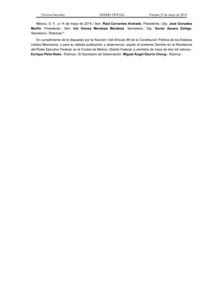 (Tercera Sección) DIARIO OFICIAL Viernes 23 de mayo de 2014
México, D. F., a 14 de mayo de 2014.- Sen. Raúl Cervantes Andrade, Presidente.- Dip. José González
Morfín, Presidente.- Sen. Iris Vianey Mendoza Mendoza, Secretaria.- Dip. Xavier Azuara Zúñiga,
Secretario.- Rúbricas."
En cumplimiento de lo dispuesto por la fracción I del Artículo 89 de la Constitución Política de los Estados
Unidos Mexicanos, y para su debida publicación y observancia, expido el presente Decreto en la Residencia
del Poder Ejecutivo Federal, en la Ciudad de México, Distrito Federal, a veintidós de mayo de dos mil catorce.-
Enrique Peña Nieto.- Rúbrica.- El Secretario de Gobernación, Miguel Ángel Osorio Chong.- Rúbrica.
 
