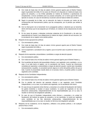 Viernes 23 de mayo de 2014 DIARIO OFICIAL (Tercera Sección)
II. Con multa de hasta diez mil días de salario mínimo general vigente para el Distrito Federal,
según la gravedad de la falta. En los casos de infracción a lo dispuesto en materia de topes a los
gastos de campaña, o a los límites aplicables en materia de donativos o aportaciones de
simpatizantes, o de los candidatos para sus propias campañas, con un tanto igual al del monto
ejercido en exceso. En caso de reincidencia, la sanción será de hasta el doble de lo anterior;
III. Según la gravedad de la falta, con la reducción de hasta el cincuenta por ciento de las
ministraciones del financiamiento público que les corresponda, por el periodo que señale la
resolución;
IV. Con la interrupción de la transmisión de la propaganda política o electoral que se transmita,
dentro del tiempo que le sea asignado por el Instituto, en violación de las disposiciones de esta
Ley, y
V. En los casos de graves y reiteradas conductas violatorias de la Constitución y de esta Ley,
especialmente en cuanto a sus obligaciones en materia de origen y destino de sus recursos, con
la cancelación de su registro como partido político.
b) Respecto de las agrupaciones políticas:
I. Con amonestación pública;
II. Con multa de hasta diez mil días de salario mínimo general vigente para el Distrito Federal,
según la gravedad de la falta, y
III. Con la suspensión o cancelación de su registro, que en el primer caso no podrá ser menor a seis
meses.
c) Respecto de los aspirantes, precandidatos o candidatos a cargos de elección popular:
I. Con amonestación pública;
II. Con multa de hasta cinco mil días de salario mínimo general vigente para el Distrito Federal, y
III. Con la pérdida del derecho del precandidato infractor a ser registrado como candidato o, en su
caso, si ya está hecho el registro, con la cancelación del mismo. Cuando las infracciones
cometidas por aspirantes o precandidatos a cargos de elección popular, cuando sean imputables
exclusivamente a aquéllos, no procederá sanción alguna en contra del partido político de que se
trate. Cuando el precandidato resulte electo en el proceso interno, el partido político no podrá
registrarlo como candidato.
d) Respecto de los Candidatos Independientes:
I. Con amonestación pública;
II. Con multa de hasta cinco mil días de salario mínimo general vigente para el Distrito Federal;
III. Con la pérdida del derecho del aspirante infractor a ser registrado como Candidato
Independiente o, en su caso, si ya hubiera sido registrado, con la cancelación del mismo;
IV. En caso de que el aspirante omita informar y comprobar a la unidad de fiscalización del Instituto
los gastos tendentes a recabar el apoyo ciudadano, no podrá ser registrado en las dos
elecciones subsecuentes, independientemente de las responsabilidades que, en su caso, le
resulten en términos de la legislación aplicable, y
V. En caso de que el Candidato Independiente omita informar y comprobar a la unidad de
fiscalización del Instituto los gastos de campaña y no los reembolse, no podrá ser registrado
como candidato en las dos elecciones subsecuentes, independientemente de las
responsabilidades que, en su caso, le resulten en términos de la legislación aplicable.
e) Respecto de los ciudadanos, de los dirigentes y afiliados a los partidos políticos, o de cualquier
persona física o moral:
I. Con amonestación pública;
 