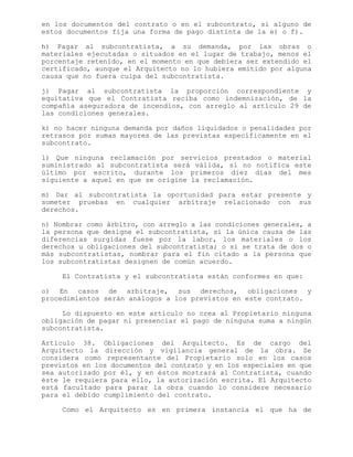 en los documentos del contrato o en el subcontrato, si alguno de
estos documentos fija una forma de pago distinta de la e) o f).
h) Pagar al subcontratista, a su demanda, por las obras o
materiales ejecutadas o situados en el lugar de trabajo, menos el
porcentaje retenido, en el momento en que debiera ser extendido el
certificado, aunque el Arquitecto no lo hubiera emitido por alguna
causa que no fuera culpa del subcontratista.
j) Pagar al subcontratista la proporción correspondiente y
equitativa que el Contratista reciba como indemnización, de la
compañía aseguradora de incendios, con arreglo al artículo 29 de
las condiciones generales.
k) no hacer ninguna demanda por daños liquidados o penalidades por
retrasos por sumas mayores de las previstas específicamente en el
subcontrato.
l) Que ninguna reclamación por servicios prestados o material
suministrado al subcontratista será válida, si no notifica este
último por escrito, durante los primeros diez días del mes
siguiente a aquel en que se origine la reclamación.
m) Dar al subcontratista la oportunidad para estar presente y
someter pruebas en cualquier arbitraje relacionado con sus
derechos.
n) Nombrar como árbitro, con arreglo a las condiciones generales, a
la persona que designe el subcontratista, si la única causa de las
diferencias surgidas fuese por la labor, los materiales o los
derechos u obligaciones del subcontratista; o si se trata de dos o
más subcontratistas, nombrar para el fin citado a la persona que
los subcontratistas designen de común acuerdo.
El Contratista y el subcontratista están conformes en que:
o) En casos de arbitraje, sus derechos, obligaciones y
procedimientos serán análogos a los previstos en este contrato.
Lo dispuesto en este artículo no crea al Propietario ninguna
obligación de pagar ni presenciar el pago de ninguna suma a ningún
subcontratista.
Artículo 38. Obligaciones del Arquitecto. Es de cargo del
Arquitecto la dirección y vigilancia general de la obra. Se
considera como representante del Propietario solo en los casos
previstos en los documentos del contrato y en los especiales en que
sea autorizado por él, y en éstos mostrará al Contratista, cuando
éste le requiera para ello, la autorización escrita. El Arquitecto
está facultado para parar la obra cuando lo considere necesario
para el debido cumplimiento del contrato.
Como el Arquitecto es en primera instancia el que ha de
 