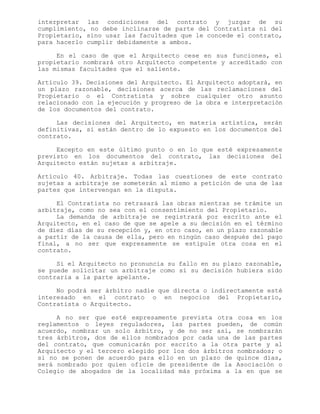 interpretar las condiciones del contrato y juzgar de su
cumplimiento, no debe inclinarse de parte del Contratista ni del
Propietario, sino usar las facultades que le concede el contrato,
para hacerlo cumplir debidamente a ambos.
En el caso de que el Arquitecto cese en sus funciones, el
propietario nombrará otro Arquitecto competente y acreditado con
las mismas facultades que el saliente.
Artículo 39. Decisiones del Arquitecto. El Arquitecto adoptará, en
un plazo razonable, decisiones acerca de las reclamaciones del
Propietario o el Contratista y sobre cualquier otro asunto
relacionado con la ejecución y progreso de la obra e interpretación
de los documentos del contrato.
Las decisiones del Arquitecto, en materia artística, serán
definitivas, si están dentro de lo expuesto en los documentos del
contrato.
Excepto en este último punto o en lo que esté expresamente
previsto en los documentos del contrato, las decisiones del
Arquitecto están sujetas a arbitraje.
Artículo 40. Arbitraje. Todas las cuestiones de este contrato
sujetas a arbitraje se someterán al mismo a petición de una de las
partes que intervengan en la disputa.
El Contratista no retrasará las obras mientras se trámite un
arbitraje, como no sea con el consentimiento del Propietario.
La demanda de arbitraje se registrará por escrito ante el
Arquitecto, en el caso de que se apele a su decisión en el término
de diez días de su recepción y, en otro caso, en un plazo razonable
a partir de la causa de ella, pero en ningún caso después del pago
final, a no ser que expresamente se estipule otra cosa en el
contrato.
Si el Arquitecto no pronuncia su fallo en su plazo razonable,
se puede solicitar un arbitraje como si su decisión hubiera sido
contraria a la parte apelante.
No podrá ser árbitro nadie que directa o indirectamente esté
interesado en el contrato o en negocios del Propietario,
Contratista o Arquitecto.
A no ser que esté expresamente prevista otra cosa en los
reglamentos o leyes reguladores, las partes pueden, de común
acuerdo, nombrar un solo árbitro, y de no ser así, se nombrarán
tres árbitros, dos de ellos nombrados por cada una de las partes
del contrato, que comunicarán por escrito a la otra parte y al
Arquitecto y el tercero elegido por los dos árbitros nombrados; o
si no se ponen de acuerdo para ello en un plazo de quince días,
será nombrado por quien oficie de presidente de la Asociación o
Colegio de abogados de la localidad más próxima a la en que se
 