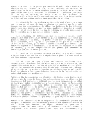 ejecuta la obra. Si la parte que demanda el arbitraje o nombra un
árbitro en el término de diez días, caducará su derecho al
arbitraje. Si la otra parte tampoco nombra el árbitro en el citado
término de diez días, entonces lo nombrará el Presidente indicado.
Si las partes dejaran de suministrar a los árbitros la
documentación e información que pudiesen por escrito, éstos quedan
en libertad por ambas partes para proceder de oficio.
Si solamente hay un árbitro, su decisión será ejecutiva y para
que lo sea en el caso de tres árbitros, es preciso que haya sido
tomada por dos cualesquiera de ellos. La decisión de los árbitros
constituye una condición previa para cualquier derecho o acción
legal y, en el caso de que la ley lo admita, se puede presentar a
los tribunales para que cause estado legal.
Los árbitros, si consideran que el caso lo exige, están
autorizados para sentenciar contra la parte reclamada las sumas que
juzguen adecuadas al caso, los gastos y las costas por incidentes
de la apelación, etc., y, si la apelación se ve que no se funda en
un motivo razonable, para exigir indemnizaciones por demora. Los
árbitros fijarán sus honorarios, a no se que se estipule otra cosa
de acuerdo, y se les compensará de los gastos que ocasione el
arbitraje por una o ambas partes.
El fallo de los árbitros se dará por escrito y no está sujeto
a objeciones a no ser que esté expresamente prevista otra cosa en
los reglamentos reguladores.
En el caso de que dichos reglamentos estipulen otro
procedimiento distinto del de este artículo para alguna de las
partes contenidas en él, el que se siga en el arbitraje y el efecto
del fallo, estarán de acuerdo con dichas previsiones, que indiquen
el principio de la acción a seguir, permitiendo que su aplicación
local se adapte a los requerimientos legales de la jurisdicción con
autoridad sobre el arbitraje.
Artículo 41. Asignaciones en efectivo. El Contratista incluirá en
el contrato la suma de todas las asignaciones que se citen en los
documentos del contrato e indicará que la obra comprendida en ellas
se hará por tales contratistas y tales sumas como el Arquitecto
indique, ajustando la suma total o importe del contrato de
conformidad con ello. El Contratista declara que la suma total del
contrato incluye tales sumas para gastos y beneficios a cuenta de
asignaciones en efectivo que estima razonables. No se harán
demandas por gastos o beneficios que no estén incluidas en la suma
total del contrato. Al Contratista no se puede obligar a dar empleo
a ninguna persona contra la que tenga alguna objeción razonable.
Artículo 42. utilización de la Propiedad. El Contratista pondrá sus
equipos, almacenará sus materiales y moverá sus operarios dentro de
los límites que marquen las leyes, ordenanzas, permisos o
disposiciones del Arquitecto y no obstaculizará el terreno o
propiedad, sin motivo justificado, con sus herramientas y
 