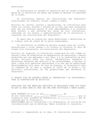 materiales.
El Contratista no cargará ni permitirá que se cargue ninguna
parte de la estructura con pesos que pongan en peligro la seguridad
de la misma.
El Contratista seguirá las instrucciones del Arquitecto
relacionadas con señales, avisos, fuegos y humos.
Artículo 43. Cortes, ajustes y excavaciones. El Contratista hará
todos los cortes, ajustes o enlaces de su obra que sean necesarios
para que sus diversas partes se unan adecuadamente y la ajustará
para recibir o ser recibida por obras de otro contratista,
indicadas en los planos y especificaciones de la estructura y
siguiendo las instrucciones del Arquitecto.
El gasto que se origine por obras defectuosas o detenciones en
el trabajo será de cuenta de la parte responsable.
El Contratista no pondrá en peligro ninguna obra por cortes,
excavaciones u otras causas y no cortará ni alterará la obra de
ningún otro contratista, sin autorización del Arquitecto.
Artículo 44. Limpieza. El Contratista conservará en todo tiempo el
terreno libre de acumulación de desperdicios de materiales o basura
producidos por sus empleados o por obra, y a la terminación de esta
última, retirará todos los restos, herramientas, andamios, y
materiales sobrantes del edificio y sus proximidades, y barrerá la
obra o hará otra operación equivalente a no ser que se especifique
detalladamente otra cosa. En caso de disputa, el Propietario hará
la limpieza de la obra y cargará el costo de la misma a los
distintos contratistas, en las proporciones que determine el
Arquitecto.
4. MODELO TIPO DE CONVENIO ENTRE EL CONTRATISTA Y EL PROPIETARIO,
PARA LA CONSTRUCCIÓN DE EDIFICIOS.
PUBLICADO POR THE AMERICAN INSTITUTE OF ARCHITECTS PARA LOS CASOS
EN QUE LA BASE PARA EL PAGO SEA UNA SUMA ESTIPULADA O TANTO ALZADO.
ESTE CONVENIO se hizo el día de
de mil novecientos entre , que se
llamará en este convenio el Contratista, y , que se
conocerá por el Propietario.
ATESTIGUAMOS que el Contratista y el Propietario, en virtud de las
consideraciones que se detallan, hemos convenido lo siguiente:
Artículo 1. Comprendido en la obra. El Contratista suministrará
 