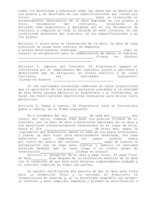 todos los materiales y ejecutará todas las obras que se detallan en
los planos y se describen en las especificaciones que llevan por
título (aquí se transcribe el
encabezamiento descriptivo de la obra empleado en los planos y
otros documentos del contrato), originales de
actuando como Arquitecto, y designado así en los documentos de
contrato; y cumplirá en todo lo exigido en este convenio, en las
condiciones generales del contrato, en las especificaciones y en
los planos.
Artículo 2. plazo para la terminación de la obra. La obra de cuya
ejecución se ocupa este contrato se empezará
y estará materialmente terminada (aquí se
inserta la estipulación para la indemnización de daños, si hubiera)
(líneas en blanco)
.
Artículo 3. Importe del Contrato. El Propietario pagará al
Contratista por el cumplimiento del contrato, sujeto a adiciones y
deducciones que se estipulen, en dinero efectivo y de curso
corriente, las cantidades siguientes:
(líneas en blanco) .
Si las cantidades convenidas cambiasen en tales proporciones
que la aplicación de los precios unitarios acordados a la cantidad
de obra hecha causase perjuicio al Propietario o al Contratista, se
harán las modificaciones equitativas necesarias para evitar tales
perjuicios.
Artículo 4. Pagos a cuenta. El Propietario hará al Contratista
pagos a cuenta, en la forma siguiente:
En o alrededor del día de cada mes por
ciento del valor, tomando como base los precios fijados en el
contrato, por la mano de obra y materiales empleados en la obra y
los materiales convenientemente almacenados en el lugar de ella,
hasta el día de dicho mes, según la
liquidación del Arquitecto, menos la suma de los pagos anteriores;
y cuando la obra total esté materialmente terminada, una suma
suficiente para completar los pagos totales hasta
por ciento del precio del contrato (aquí se inserta la
estipulación que se haga para limitar o reducir la cantidad
retenida después que la obra llega a un cierto grado de
terminación) (líneas en blanco)
Artículo 5. Recepción de la obra y pago final. El pago final
se hará días después de la terminación material de la obra
con la condición de que ésta esté entonces completamente acabada y
el contrato cumplido en todas sus partes.
Al recibir notificación por escrito de que la obra está lista
para la inspección final y la entrega, el Arquitecto la
inspeccionará en seguida y, si la encontrase aceptable con arreglo
al contrato y éste cumplido, expedirá y firmará la certificación o
 