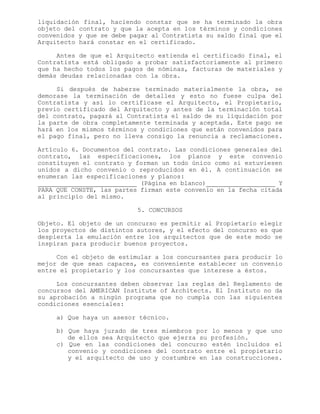 liquidación final, haciendo constar que se ha terminado la obra
objeto del contrato y que la acepta en los términos y condiciones
convenidos y que se debe pagar al Contratista su saldo final que el
Arquitecto hará constar en el certificado.
Antes de que el Arquitecto extienda el certificado final, el
Contratista está obligado a probar satisfactoriamente al primero
que ha hecho todos los pagos de nóminas, facturas de materiales y
demás deudas relacionadas con la obra.
Si después de haberse terminado materialmente la obra, se
demorase la terminación de detalles y esto no fuese culpa del
Contratista y así lo certificase el Arquitecto, el Propietario,
previo certificado del Arquitecto y antes de la terminación total
del contrato, pagará al Contratista el saldo de su liquidación por
la parte de obra completamente terminada y aceptada. Este pago se
hará en los mismos términos y condiciones que están convenidos para
el pago final, pero no lleva consigo la renuncia a reclamaciones.
Artículo 6. Documentos del contrato. Las condiciones generales del
contrato, las especificaciones, los planos y este convenio
constituyen el contrato y forman un todo único como si estuviesen
unidos a dicho convenio o reproducidos en él. A continuación se
enumeran las especificaciones y planos:
(Página en blanco) Y
PARA QUE CONSTE, las partes firman este convenio en la fecha citada
al principio del mismo.
5. CONCURSOS
Objeto. El objeto de un concurso es permitir al Propietario elegir
los proyectos de distintos autores, y el efecto del concurso es que
despierta la emulación entre los arquitectos que de este modo se
inspiran para producir buenos proyectos.
Con el objeto de estimular a los concursantes para producir lo
mejor de que sean capaces, es conveniente establecer un convenio
entre el propietario y los concursantes que interese a éstos.
Los concursantes deben observar las reglas del Reglamento de
concursos del AMERICAN Institute of Architects. El Instituto no da
su aprobación a ningún programa que no cumpla con las siguientes
condiciones esenciales:
a) Que haya un asesor técnico.
b) Que haya jurado de tres miembros por lo menos y que uno
de ellos sea Arquitecto que ejerza su profesión.
c) Que en las condiciones del concurso estén incluidos el
convenio y condiciones del contrato entre el propietario
y el arquitecto de uso y costumbre en las construcciones.
 