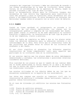 jerarquía del organismo licitante y debe ser ejecutada de acuerdo a
las normas establecidas en la base de licitación. Estas normas
varían, en el procedimiento de la apertura de oferta, según la
entidad licitante y del tipo de obra licitada.
Entre la documentación propia para la licitación tenemos dos
documentos de tipo técnico muy importantes para cuantificar el
costo del proyecto y para su ejecución; estos documentos son los
planos y las especificaciones. En estos documentos se concretan las
decisiones tomadas sobre el proyecto con un alto nivel de detalle.
2.3.1 PLANOS
Cuando se tiene aprobado el anteproyecto se procede a la
elaboración de los planos definitivos, los cuales son la
interpretación gráfica y completa de las necesidades del dueño.
para poder lograr lo anterior es de suma importancia su correcta
ejecución y supervisión. La característica de todo tipo de plano es
la de ser completos, claros y precisos.
Cuando se habla de completos se debe a que en los planos están
todos los detalles necesarios para la ejecución correcta y sin
contratiempos de la obra. Esto evita que el constructor trate de
dar soluciones que puedan estar en contra de los criterios del
diseñador y del dueño.
El ser claro significa el presentar los diferente aspectos
constructivos de forma comprensible tanto para aquellos que
participen en la licitación como en la construcción.
El ser preciso implica que los planos deben de estar debidamente
dimensionados y acotados, las orientaciones o posiciones relativas
claramente definidas.
Otra cualidad de los planos es que el tamaño de sus laminas debe
ser el mismo permitiendo su facial manejo en la obra y de manera
tal que la escala del dibujo permita que los detalles cumplan con
las condiciones iniciales.
Las escalas utilizadas en los dibujos deben de ser las que se
encuentran normalmente en la mayoría de los escalímetros.
Las obras mas comunes que ejecuta un ingeniero civil son la
construcción de edificios o viviendas (obras verticales), caminos y
puentes (obras horizontales).
En el caso de viviendas y/o edificios las escalas mas frecuentes
son:
1:200 Planta de edificios extensos
1:100 Planta de edificios de extensión mediana
1:50 Planta de viviendas de pequeña extensión
1:10, 1:5, 1:1 detalles
 