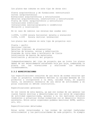 Los planos mas comunes en este tipo de obras son:
Planta arquitectónica y de fundaciones (estructural)
Cortes (arquitectónico)
Elevaciones arquitectónicas y estructurales
Detalles arquitectónicos, constructivos y estructurales
Planta de techo (arquitectónico y estructural)
Instalaciones eléctricas
Instalaciones sanitarias(planta e isométrico)
Ubicación y localización
En el caso de caminos las escalas mas usadas son:
1:2000, 1:1000 escala horizontal (planta y elevación)
1:200, 1:100 Escala vertical (elevación)
Los planos mas comunes en este tipo de proyectos son:
Planta - perfil
Secciones típicas
Detalles (típicos) de alcantarillas
Detalles de accesos, cercas y señalización
Diagrama de curva masa y movimiento de tierra
Localización de bancos de materiales
Localización y ubicación del proyecto
Independientemente del tipo de proyecto que se trate los planos
deben de ser detenidamente estudiados hoja por hoja, comparando la
planta con las elevaciones y analizando los detalles
cuidadosamente.
2.3.2 ESPECIFICACIONES
Las especificaciones consisten de una serie de normas escritas que
rigen al proyecto; normalmente definen la calidad deseada de los
productos a incorporarse a la obra, calidad final, en algunos
casos, la secuencia necesaria de una serie de actividades y en
pocas ocasiones el método constructivo.
Especificaciones generales
Se les conoce de esta manera, ya que son normas de uso general las
cuales fueron escritas y desarrolladas por una serie de organismos
de actividad especializada, quienes a su vez mantienen estudios
tendientes a actualizar dichas normativas con el desarrollo técnico
existente. Entre estos organismos podemos mencionar ASTM, aashto,
aci, etc.
Especificaciones detalladas
Estas están relacionadas a las normas de calidad (señaladas
anteriormente) y las particularidades de cada proyecto. Un ejemplo
 