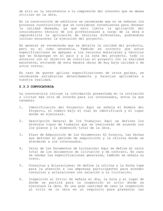 de ello es la resistencia a la compresión del concreto que se desea
utilizar en la obra.
En la construcción de edificios se recomienda que no se señalen los
procesos constructivos que se consideren convenientes para obtener
la calidad deseada, ya que esto limita la aplicación del
conocimiento técnico de los profesionales a cargo de la obra e
imposibilita la aplicación de técnicas diferentes, pudiéndose
incluso encarecer la ejecución del proyecto.
En general se recomienda que se detalle la calidad del producto,
pero no el como obtenerla. También es correcto que estas
especificaciones se apeguen a los recursos materiales y técnicos
que se dispongan en el país y a la zona del proyecto. todo lo
anterior con el objetivo de conciliar el proyecto con la realidad
existente, evitando de esta manera obras de muy baja calidad o de
altos costos.
En caso de querer aplicar especificaciones de otros países, se
recomienda estudiarlas detenidamente y hacerlas aplicables a
nuestra realidad.
2.3.3 CONVOCATORIA
La convocatoria incluye la información presentada en la invitación
a licitar más otra de interés para los interesados, entre la que
tenemos:
1. Identificación del Proyecto: Aquí se señala el Nombre del
Proyecto, el número bajo el cual se identificará y el lugar
donde se ejecutará.
2. Descripción General de los Trabajos: Aquí se definen los
diversos tipos de trabajos que se realizarán de acuerdo con
los planos y la dimensión total de la obra.
3. Plazo de Adquisición de los Documentos: El horario, las fechas
que definen el período de adquisición y la oficina donde se
atenderán a los interesados.
4. Valor de los Documentos de Licitación: Aquí se define el valor
total de los documentos de licitación y de contrato. En caso
se vendan las especificaciones generales, también se señala su
costo.
5. Consultas y Aclaraciones: Se define la oficina y la fecha tope
para la atención a las empresas participantes para atender
consultas y aclaraciones con relación a la licitación.
6. Inspección al Sitio: Se señala el día, la hora y el lugar de
donde se partirá para la inspección al sitio donde se
ejecutará la obra. En una gran cantidad de caso la inspección
al sitio de la obra es un requisito para presentar las
 