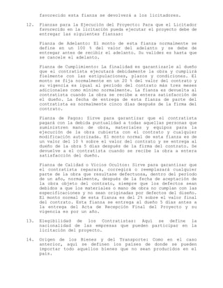 favorecido esta fianza se devolverá a los licitadores.
12. Fianzas para la Ejecución del Proyecto: Para que el Licitador
favorecido en la licitación pueda ejecutar el proyecto debe de
entregar las siguientes fianzas:
Fianza de Adelanto: El monto de esta fianza normalmente se
define en un 100 % del valor del adelanto y se debe de
entregar antes de recibir el adelanto. Su validez es hasta que
se cancele el adelanto.
Fianza de Cumplimiento: La finalidad es garantizarle al dueño
que el contratista ejecutará debidamente la obra y cumplirá
fielmente con las estipulaciones, plazos y condiciones. El
monto se fija normalmente en un 20 % del valor del contrato y
su vigencia es igual al período del contrato más tres meses
adicionales como mínimo normalmente. La fianza es devuelta al
contratista cuando la obra se recibe a entera satisfacción de
el dueño. La fecha de entrega de esta fianza de parte del
contratista es normalmente cinco días después de la firma del
contrato.
Fianza de Pagos: Sirve para garantizar que el contratista
pagará con la debida puntualidad a todas aquellas personas que
suministren mano de obra, materiales y equipos para la
ejecución de la obra cubierta con el contrato y cualquier
modificación autorizada. El monto normal de esta fianza es de
un valor del 10 % sobre el valor del contrato y se entrega al
dueño de la obra 5 días después de la firma del contrato. Se
devuelve a el contratista cuando se recibe la obra a entera
satisfacción del dueño.
Fianza de Calidad o Vicios Ocultos: Sirve para garantizar que
el contratista reparará, corregirá o reemplazará cualquier
parte de la obra que resultase defectuosa, dentro del período
de un año, normalmente, después de la fecha de aceptación de
la obra objeto del contrato, siempre que los defectos sean
debidos a que los materiales o mano de obra no cumplan con las
especificaciones y no sean originadas por defectos del diseño.
El monto normal de esta fianza es del 2% sobre el valor final
del contrato. Esta fianza se entrega al dueño 5 días antes a
la entrega del Acta de Recepción Final del Proyecto y su
vigencia es por un año.
13. Elegibilidad de los Contratistas: Aquí se define la
nacionalidad de las empresas que pueden participar en la
licitación del proyecto.
14. Origen de los Bienes y del Transporte: Como en el caso
anterior, aquí se definen los países de donde se pueden
importar todo aquellos bienes que no sean producidos en el
país.
 