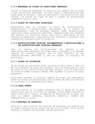 2.3.4 ENMIENDAS AL PLIEGO DE CONDICI0NES GENERALES
Cuando se habla de enmiendas se refiere a los cambios que se hacen
a las condiciones generales de tipo legal y administrativo que
rigen para el proyecto. Esto es aplicable a los proyectos de tipo
estatal los cuales se rigen en base a normas ya establecidas
legalmente para el caso.
2.3.5 PLIEGO DE CONDICONES ESPECIALES
Normalmente aquí se incluyen la fuente de financiamiento,
disposiciones y requerimientos adicionales de la fuente de
financiamiento, tipo de programa exigido (CPM), disposiciones
especiales sobre protección ambiental, disposiciones para trabajos
que afectan los servicios (agua, luz, etc.), descripción de los
fuentes de materiales, legalización del contrato y cualquier otra
disposición necesaria para el proyecto.
2.3.6 ESPECIFICACIONES TECNICAS SUPLEMENTARIAS Y MODIFICACIONES A
LAS ESPECIFICACIONES TECNICAS GENERALES
Aquí se señalan las modificaciones que afectan a las
especificaciones generales que rigen para el proyecto y se agregan
algunas de carácter especial que no esta cubierta en las
especificaciones generales y que se exigen al proyecto en
particular.
2.3.7 PLIEGO DE LICITACION
En el pliego de licitación están los precios para todos y cada uno
de los conceptos de obras del proyecto. Esto se exige para en caso
de error en los costos totales de cada concepto o en la suma total
de ellos se pueda corregir tomando como valedero el precio unitario
propuesto.
Para tener validez, lo anterior también se exige, que cada página
donde se tienen los precios para cada concepto de obra se firme por
el licitador o su representante legal.
2.3.8 CARTA OFERTA
La carta oferta es un modelo (formato) que el dueño de la obra
elabora para que el licitante de acuerdo a este modelo escriba el
monto total de la oferta, el período de ejecución de la obra, así
como su nombre completo, dirección comercial, nombre del
representante y cargo.
2.3.9 MUESTRAS DE GARANTIAS
Como en el caso anterior las muestras de garantías son modelos que
el dueño incluye con el objeto de que el licitante llene dichos
modelos al momento de entregar dichas garantías.
 