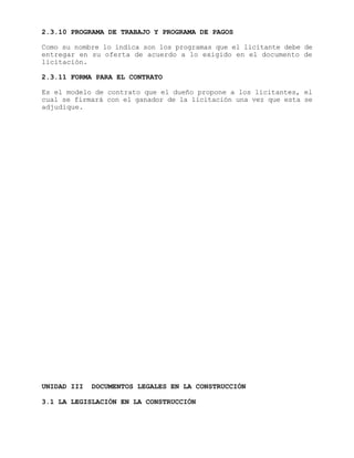 2.3.10 PROGRAMA DE TRABAJO Y PROGRAMA DE PAGOS
Como su nombre lo indica son los programas que el licitante debe de
entregar en su oferta de acuerdo a lo exigido en el documento de
licitación.
2.3.11 FORMA PARA EL CONTRATO
Es el modelo de contrato que el dueño propone a los licitantes, el
cual se firmará con el ganador de la licitación una vez que esta se
adjudique.
UNIDAD III DOCUMENTOS LEGALES EN LA CONSTRUCCIÓN
3.1 LA LEGISLACIÓN EN LA CONSTRUCCIÓN
 