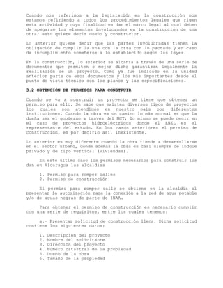 Cuando nos referimos a la legislación en la construcción nos
estamos refiriendo a todos los procedimientos legales que rigen
esta actividad y cuya finalidad es dar el marco legal al cual deben
de apegarse los elementos involucrados en la construcción de una
obra; esto quiere decir dueño y constructor.
Lo anterior quiere decir que las partes involucradas tienen la
obligación de cumplir la una con la otra con lo pactado y en caso
de incumplimiento someterse a lo establecido según las leyes.
En la construcción, lo anterior se alcanza a través de una serie de
documentos que permiten o mejor dicho garantizan legalmente la
realización de un proyecto. Como ya fue indicado en la unidad
anterior parte de esos documentos y los más importantes desde el
punto de vista técnico son los planos y las especificaciones.
3.2 OBTENCIÓN DE PERMISOS PARA CONSTRUIR
Cuando se va a construir un proyecto se tiene que obtener un
permiso para ello. Se sabe que existen diversos tipos de proyectos
los cuales son atendidos en nuestro país por diferentes
instituciones. Cuando la obra es un camino lo más normal es que la
dueña sea el gobierno a través del MCT, lo mismo se puede decir en
el caso de proyectos hidroeléctricos donde el ENEL es el
representante del estado. En los casos anteriores el permiso de
construcción, es por decirlo así, inexistente.
Lo anterior es muy diferente cuando la obra tiende a desarrollarse
en el sector urbano, donde además la obra es casi siempre de índole
privado y de tipo vertical (viviendas).
En este último caso los permisos necesarios para construir los
dan en Nicaragua las alcaldías
1. Permiso para romper calles
2. Permiso de construcción
El permiso para romper calle se obtiene en la alcaldía al
presentar la autorización para la conexión a la red de agua potable
y/o de aguas negras de parte de INAA.
Para obtener el permiso de construcción es necesario cumplir
con una serie de requisitos, entre los cuales tenemos:
a.- Presentar solicitud de construcción llena. Dicha solicitud
contiene los siguientes datos:
1. Descripción del proyecto
2. Nombre del solicitante
3. Dirección del proyecto
4. Número catastral de la propiedad
5. Dueño de la obra
6. Tamaño de la propiedad
 