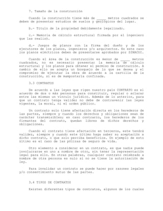 7. Tamaño de la construcción
Cuando la construcción tiene más de _____ metros cuadrados se
deben de presentar estudios de suelos y geológicos del lugar.
b.- Título de la propiedad debidamente legalizado.
c.- Memoria de cálculo estructural firmada por el ingeniero
que las realizó.
d.- Juegos de planos con la firma del dueño y de los
ejecutores de los planos, ingenieros y/o arquitectos. En este caso
los planos eléctricos deben de presentarse aprobados por SINACOI.
Cuando el área de la construcción es menor de _____ metros
cuadrados, no es necesario presentar la memoria de cálculo
estructural y los planos para obtener el permiso de construcción. A
cambio de ello se acepta un bosquejo de lo que se desea y el
compromiso de ejecutar la obra de acuerdo a la cartilla de la
construcción, si es de mampostería confinada.
3.3 CONTRATOS
De acuerdo a las leyes que rigen nuestro país CONTRATO es el
acuerdo de dos o más personas para constituir, regular o aclarar
entre las mismas un vínculo jurídico. Además de lo anterior, para
que un contrato tenga validez no debe de contravenir las leyes
vigentes, la moral, ni el orden público.
Un contrato solo tiene afectación directa en los herederos de
las partes, siempre y cuando los derechos y obligaciones sean de
carácter transmisibles; en caso contrario, los herederos de los
firmantes del contrato, quedan libres de dichos derechos y
obligaciones.
Cuando el contrato tiene afectación en terceros, este tendrá
validez, siempre y cuando este último haga saber su aceptación a
dicho contrato, o que solo perciba beneficios. Un ejemplo de esto
último es el caso de las pólizas de seguro de vida.
Otro elemento a considerar en un contrato, es que nadie puede
involucrarse en uno a nombre de otro, sin tener la representación
legal para ello. En otras palabras, cualquier contrato celebrado a
nombre de otra persona es nulo si no se tiene la autorización de
ley.
Para invalidar un contrato se puede hacer por razones legales
y/o consentimiento mutuo de las partes.
3.4 TIPOS DE CONTRATOS
Existen diferentes tipos de contratos, algunos de los cuales
 