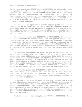 vamos a definir a continuación.
Un contrato puede ser EJECUTADO o EJECUTORIO. Es ejecutado cuando
las partes en el acuerdo han cumplido completamente con los
términos del contrato. En la construcción esto se da solamente
después que el contratista ha completado los trabajos de
construcción en acuerdo a los documentos contractuales y el
propietario ha pagado al contratista por ese trabajo. Cuando se usa
el término EJECUTAR UN CONTRATO significa que el contrato ha sido
firmado y tiene validez.
El contrato es ejecutorio cuando alguna parte del acuerdo
todavía no se ha cumplido. En este caso el contrato puede ser
ejecutorio para las partes firmantes o solamente para una de ellas.
Un ejemplo de esto último en la construcción, es ejecutorio para el
propietario de la obra, cuando este aún no ha pagado por el trabajo
ya finalizado.
Un contrato puede ser BILATERAL o UNILATERAL. El contrato
bilateral consiste de promesas mutuas de las partes contratantes.
En este tipo de contratos cada parte juega dos papeles: prometedor
y prometido. En otras palabras, se intercambian promesas. En la
construcción la mayoría de los contratos son bilaterales, donde el
contratista promete realizar trabajos específicos de construcción y
el propietario promete pagar una cantidad de dinero por dicho
trabajo.
Un contrato unilateral es aquel en que solamente una de las
partes contratantes hace una promesa. La otra parte intercambia
alguna otra cosa diferente a un compromiso. Este tipo de contrato
no es común en la construcción. Un ejemplo de esto es el caso en
que un vendedor de madera le comunica a un contratista la venta de
madera machimbrada a cierto valor. Si el contratista le envía el
dinero por dicha madera, se puede decir que el contrato fue hecho
unilateralmente. Es conveniente hacer notar que el contratista
estaba en exclusivo control si el contrato se realizaba o no.
Un contrato puede ser EXPLÍCITO o IMPLÍCITO. Se dice que es
explícito cuando los términos del acuerdo son claros, concisos,
explícitos y definidos. La mayoría de los contratos en la
construcción son explícitos. De hecho, todo acuerdo escrito se
clasifica como explícito.
Un contrato implícito es aquel en que los términos del acuerdo
no son claramente establecidos, pero se infieren y deducen. Se
puede decir que los términos son implicados de las acciones de las
partes contratantes. Por ejemplo, un conductor entra a un
estacionamiento y paga la tarifa correspondiente. Uno puede inferir
que dicho pago fue a cambio del privilegio de estacionarse. Desde
que no fueron intercambiadas palabras, esto se constituiría en un
contrato implícito.
También tenemos los arreglos de UNIÓN o SEPARADOS. En el
 