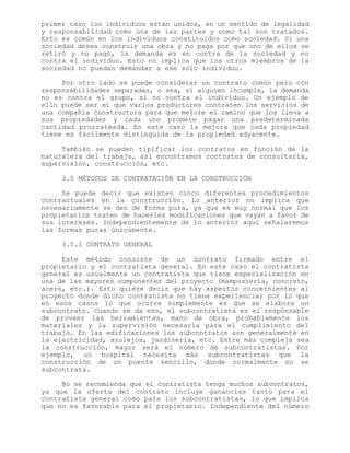 primer caso los individuos están unidos, en un sentido de legalidad
y responsabilidad como una de las partes y como tal son tratados.
Esto es común en los individuos constituidos como sociedad. Si una
sociedad desea construir una obra y no paga por que uno de ellos se
retiró y no pagó, la demanda es en contra de la sociedad y no
contra el individuo. Esto no implica que los otros miembros de la
sociedad no puedan demandar a ese solo individuo.
Por otro lado se puede considerar un contrato común pero con
responsabilidades separadas, o sea, si alguien incumple, la demanda
no es contra el grupo, si no contra el individuo. Un ejemplo de
ello puede ser el que varios productores contraten los servicios de
una compañía constructora para que mejore el camino que los lleva a
sus propiedades y cada uno promete pagar una predeterminada
cantidad prorrateada. En este caso la mejora que cada propiedad
tiene es fácilmente distinguida de la propiedad adyacente.
También se pueden tipificar los contratos en función de la
naturaleza del trabajo, así encontramos contratos de consultaría,
supervisión, construcción, etc.
3.5 MÉTODOS DE CONTRATACIÓN EN LA CONSTRUCCIÓN
Se puede decir que existen cinco diferentes procedimientos
contractuales en la construcción. Lo anterior no implica que
necesariamente se den de forma pura, ya que es muy normal que los
propietarios traten de hacerles modificaciones que vayan a favor de
sus intereses. Independientemente de lo anterior aquí señalaremos
las formas puras únicamente.
3.5.1 CONTRATO GENERAL
Este método consiste de un contrato firmado entre el
propietario y el contratista general. En este caso el contratista
general es usualmente un contratista que tiene especialización en
una de las mayores componentes del proyecto (mampostería, concreto,
acero, etc.). Esto quiere decir que hay aspectos concernientes al
proyecto donde dicho contratista no tiene experiencia; por lo que
en esos casos lo que ocurre simplemente es que se elabora un
subcontrato. Cuando se da eso, el subcontratista es el responsable
de proveer las herramientas, mano de obra, probablemente los
materiales y la supervisión necesaria para el cumplimiento del
trabajo. En las edificaciones los subcontratos son generalmente en
la electricidad, azulejos, jardinería, etc. Entre más compleja sea
la construcción, mayor será el número de subcontratistas. Por
ejemplo, un hospital necesita más subcontratistas que la
construcción de un puente sencillo, donde normalmente no se
subcontrata.
No se recomienda que el contratista tenga muchos subcontratos,
ya que la oferta del contrato incluye ganancias tanto para el
contratista general como para los subcontratistas, lo que implica
que no es favorable para el propietario. Independiente del número
 