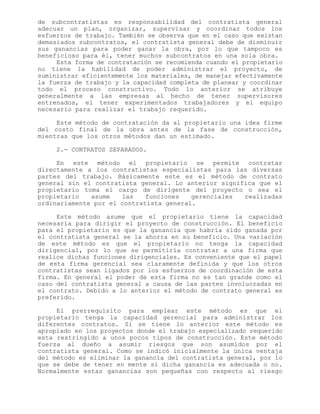 de subcontratistas es responsabilidad del contratista general
adecuar un plan, organizar, supervisar y coordinar todos los
esfuerzos de trabajo. También se observa que en el caso que existan
demasiados subcontratos, el contratista general debe de disminuir
sus ganancias para poder ganar la obra, por lo que tampoco es
beneficioso para él, tener muchos subcontratos en una sola obra.
Esta forma de contratación se recomienda cuando el propietario
no tiene la habilidad de poder administrar el proyecto, de
suministrar eficientemente los materiales, de manejar efectivamente
la fuerza de trabajo y la capacidad completa de planear y coordinar
todo el proceso constructivo. Todo lo anterior se atribuye
generalmente a las empresas al hecho de tener supervisores
entrenados, el tener experimentados trabajadores y el equipo
necesario para realizar el trabajo requerido.
Este método de contratación da al propietario una idea firme
del costo final de la obra antes de la fase de construcción,
mientras que los otros métodos dan un estimado.
2.- CONTRATOS SEPARADOS.
En este método el propietario se permite contratar
directamente a los contratistas especialistas para las diversas
partes del trabajo. Básicamente este es el método de contrato
general sin el contratista general. Lo anterior significa que el
propietario toma el cargo de dirigente del proyecto o sea el
propietario asume las funciones gerenciales realizadas
ordinariamente por el contratista general.
Este método asume que el propietario tiene la capacidad
necesaria para dirigir el proyecto de construcción. El beneficio
para el propietario es que la ganancia que habría sido ganada por
el contratista general se la ahorra en su beneficio. Una variación
de este método es que el propietario no tenga la capacidad
dirigencial, por lo que se permitiría contratar a una firma que
realice dichas funciones dirigenciales. Es conveniente que el papel
de esta firma gerencial sea claramente definida y que los otros
contratistas sean ligados por los esfuerzos de coordinación de esta
firma. En general el poder de esta firma no es tan grande como el
caso del contratista general a causa de las partes involucradas en
el contrato. Debido a lo anterior el método de contrato general es
preferido.
El prerrequisito para emplear este método es que el
propietario tenga la capacidad gerencial para administrar los
diferentes contratos. Si se tiene lo anterior este método es
apropiado en los proyectos donde el trabajo especializado requerido
esta restringido a unos pocos tipos de construcción. Este método
fuerza al dueño a asumir riesgos que son asumidos por el
contratista general. Como se indicó inicialmente la única ventaja
del método es eliminar la ganancia del contratista general, por lo
que se debe de tener en mente si dicha ganancia es adecuada o no.
Normalmente estas ganancias son pequeñas con respecto al riesgo
 