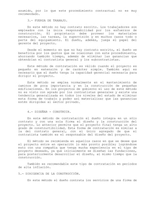 asumido, por lo que este procedimiento contractual no es muy
recomendado.
3.- FUERZA DE TRABAJO.
En este método no hay contrato escrito. Los trabajadores son
empleados con la única responsabilidad por los esfuerzos de
construcción. El propietario debe proveer los materiales
necesarios, las tareas, la supervisión y en muchos casos todo o
parte del equipamiento. El dueño, además, juega el papel del
gerente del proyecto.
Desde el momento en que no hay contrato escrito, el dueño se
beneficia por los gastos que se ocasionan con este procedimiento,
ahorrando también tiempo, además de eliminar las ganancias que
obtendrían el contratista general y los subcontratistas.
Este método de contratación es válido cuando el proyecto es
pequeño en extensión y de carácter simple. También aquí es
necesario que el dueño tenga la capacidad gerencial necesaria para
dirigir el proyecto.
Este método se emplea normalmente en el mantenimiento de
caminos de poca importancia y en la construcción de pequeñas
edificaciones. En los proyectos de gobierno el uso de este método
no es visto con agrado por los contratistas generales y existe una
tendencia generalizada en todos los niveles del estado de eliminar
esta forma de trabajo y poder así materializar que las ganancias
estén dirigidas al sector privado.
4.- DISEÑAR - CONSTRUIR.
En este método de contratación el dueño integra en un sólo
contrato y con una sola firma el diseño y la construcción del
proyecto. Lo anterior permite que el proyecto final tenga un alto
grado de constructibilidad. Esta forma de contratación es similar a
la del contrato general, con el único agregado de que el
contratista también es el responsable del diseño del proyecto.
El método se recomienda en aquellos casos en que se desee que
el proyecto entre en operación lo más pronto posible; lográndose
esto con una compañía que tenga mucha experiencia en el tipo de
proyecto deseado, ya que inicialmente se diseñan las fundaciones,
para posteriormente desarrollar el diseño, al mismo tiempo que la
construcción.
También es recomendable este tipo de contratación en períodos
de alta inflación.
5.- DIRIGENCIA DE LA CONSTRUCCIÓN.
En este método el dueño contrata los servicios de una firma de
 