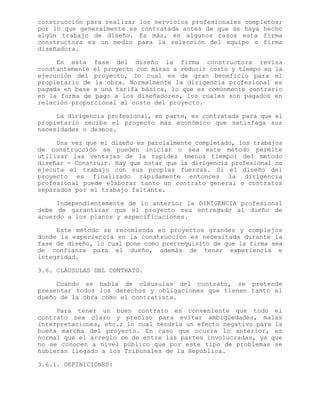 construcción para realizar los servicios profesionales completos;
por lo que generalmente es contratada antes de que se haya hecho
algún trabajo de diseño. Es más, en algunos casos esta firma
constructora es un medio para la selección del equipo o firma
diseñadora.
En esta fase del diseño la firma constructora revisa
constantemente el proyecto con miras a reducir costo y tiempo en la
ejecución del proyecto, lo cual es de gran beneficio para el
propietario de la obra. Normalmente la dirigencia profesional es
pagada en base a una tarifa básica, lo que es comúnmente contrario
en la forma de pago a los diseñadores, los cuales son pagados en
relación proporcional al costo del proyecto.
La dirigencia profesional, en parte, es contratada para que el
propietario reciba el proyecto más económico que satisfaga sus
necesidades o deseos.
Una vez que el diseño es parcialmente completado, los trabajos
de construcción se pueden iniciar o sea este método permite
utilizar las ventajas de la rapidez (menos tiempo) del método
diseñar - Construir. Hay que notar que la dirigencia profesional no
ejecuta el trabajo con sus propias fuerzas. Si el diseño del
proyecto es finalizado rápidamente entonces la dirigencia
profesional puede elaborar tanto un contrato general o contratos
separados por el trabajo faltante.
Independientemente de lo anterior la DIRIGENCIA profesional
debe de garantizar que el proyecto sea entregado al dueño de
acuerdo a los planos y especificaciones.
Este método se recomienda en proyectos grandes y complejos
donde la experiencia en la construcción es necesitada durante la
fase de diseño, lo cual pone como prerrequisito de que la firma sea
de confianza para el dueño, además de tener experiencia e
integridad.
3.6. CLÁUSULAS DEL CONTRATO.
Cuando se habla de cláusulas del contrato, se pretende
presentar todos los derechos y obligaciones que tienen tanto el
dueño de la obra como el contratista.
Para tener un buen contrato es conveniente que todo el
contrato sea claro y preciso para evitar ambigüedades, malas
interpretaciones, etc.; lo cual tendría un efecto negativo para la
buena marcha del proyecto. En caso que ocurra lo anterior, es
normal que el arreglo se de entre las partes involucradas, ya que
no se conocen a nivel público que por este tipo de problemas se
hubieran llegado a los Tribunales de la República.
3.6.1. DEFINICIONES:
 