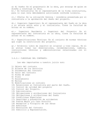 a) El Dueño: Es el propietario de la obra, por encargo de quien se
diseña y construye la obra.
b).- El Contratista: Es el representante de la firma constructora,
para lo cual esta debidamente autorizando conforme Licencia.
c).- Oferta: Es la cotización técnica - económica presentada por el
contratista a la aprobación del dueño del proyecto.
d).- Ingeniero Supervisor: Es el representante del Dueño en la obra
y el enlace entre este y el contratista. Tiene la facultad de
actuar en su nombre.
e).- Ingeniero Residente o Ingeniero del Proyecto: Es el
representante del Contratista en la obra, tiene la facultad de
actuar en su nombre.
f).- Especificaciones Técnicas: Es el conjunto de normas técnicas
que rigen la constricción del proyecto.
g).- Bitácora: Libro de registro en original y tres copias. En el
se anotan todas las observaciones, recomendaciones, cambios,
instrucciones técnicas y administrativas relacionadas con el
proyecto.
3.6.2.- CLÁUSULAS DEL CONTRATO:
Las más importantes a nuestro juicio son:
1) Objeto del contrato
2) Alcance de los Servicios
3) Documentos del Contrato
4) Valor del Contrato
5) Forma de pago
6) Plazo
7) Escalamiento
8) Multas
9) Modificaciones al contrato
10) Retenciones al Contratista por parte del Dueño.
11) Control de calidad del proyecto
12) Control del Proyecto.
13) Sub-contratos.
14) Obligaciones y atribuciones del Contratista
15) Obligaciones y atribuciones del Dueño
16) Condiciones Especiales
17) Seguridad y prevención de accidentes
18) Fuerza Mayor y/o Caso Fortuito
19) Recepción y Finiquito de las obras
20) Arbitraje
21) Resolución del Contrato
22) Domicilio y Representación.
 