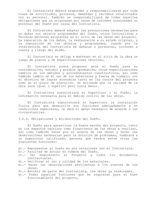 El Contratista deberá responder y responsabilizarse por toda
clase de solicitudes, procesos, demandas y reclamos relacionados
con su personal. También se responsabilizará de todas aquellas
obligaciones que se originasen por causa de lesiones ocasionadas al
personal del Dueño por causa del Contratista.
El Contratista deberá adoptar las precauciones necesarias para
no dañar los objetos propiedades del Dueño, otros Contratistas o
Terceras personas existentes en el sitio de las obras del proyecto.
La reparación de los daños, la restauración a su estado original, y
la reposición de los objetos y propiedades, cuando por la
intervención del Contratista se dañaran o perdieran, correrán a
cuenta y riesgo del mismo.
El Contratista se obliga a mantener en el sitio de la obra un
juego de planos y de especificaciones técnicas.
El Contratista podrá proponer ante el Dueño para su
consideración, estudio y posible aprobación, otras especificaciones
cambios en los métodos y procedimientos constructivos, así como
también cambio en el uso de los materiales y fuerza de trabajo, con
el objetivo de lograr economías tanto en los costos del proyecto
como en el plazo de ejecución. Se entiende que la calidad de la
obra será igual o superior pero nunca menor.
El Contratista suministrará al Supervisor o al Dueño, la
información necesaria para el debido control de las obras.
El Contratista suministrará al Supervisor la instalación
física para que desarrolle sus funciones adecuadamente y en
condiciones especiales, le dará el apoyo necesario de acuerdo a las
circunstancias.
3.6.4. Obligaciones y Atribuciones del Dueño.
El Dueño para garantizar la buena marcha del proyecto, tanto
en los aspectos técnicos como financieros de las obras a realizar,
así como también velar por el avance de las obras y hacer las
observaciones necesarias para la solución de problemas, nombrará a
un Supervisor calificado, persona que tendrá entre otras las
siguientes funciones:
a).- Representar al Dueño en sus relaciones con el Contratista.
b).- Facultad de actuar en nombre del Dueño.
c).- Dar seguimiento al Proyecto y todos los documentos
contractuales.
d).- Verificar el uso y calidad de los materiales.
e).- Hacer las observaciones pertinentes a los avances de las
obras.
f).- Recibir de parte del Contratista, las obras ya terminadas.
g).- Todas aquellas funciones que se requieran para el buen
funcionamiento del proyecto.
 
