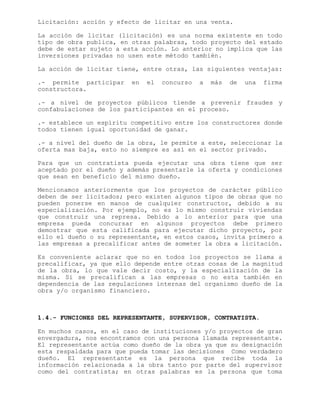 Licitación: acción y efecto de licitar en una venta.
La acción de licitar (licitación) es una norma existente en todo
tipo de obra publica, en otras palabras, todo proyecto del estado
debe de estar sujeto a esta acción. Lo anterior no implica que las
inversiones privadas no usen este método también.
La acción de licitar tiene, entre otras, las siguientes ventajas:
.- permite participar en el concurso a más de una firma
constructora.
.- a nivel de proyectos públicos tiende a prevenir fraudes y
confabulaciones de los participantes en el proceso.
.- establece un espíritu competitivo entre los constructores donde
todos tienen igual oportunidad de ganar.
.- a nivel del dueño de la obra, le permite a este, seleccionar la
oferta mas baja, esto no siempre es así en el sector privado.
Para que un contratista pueda ejecutar una obra tiene que ser
aceptado por el dueño y además presentarle la oferta y condiciones
que sean en beneficio del mismo dueño.
Mencionamos anteriormente que los proyectos de carácter público
deben de ser licitados; pero existen algunos tipos de obras que no
pueden ponerse en manos de cualquier constructor, debido a su
especialización. Por ejemplo, no es lo mismo construir viviendas
que construir una represa. Debido a lo anterior para que una
empresa pueda concursar en algunos proyectos debe primero
demostrar que esta calificada para ejecutar dicho proyecto, por
ello el dueño o su representante, en estos casos, invita primero a
las empresas a precalificar antes de someter la obra a licitación.
Es conveniente aclarar que no en todos los proyectos se llama a
precalificar, ya que ello depende entre otras cosas de la magnitud
de la obra, lo que vale decir costo, y la especialización de la
misma. Si se precalifican a las empresas o no esta también en
dependencia de las regulaciones internas del organismo dueño de la
obra y/o organismo financiero.
1.4.- FUNCIONES DEL REPRESENTANTE, SUPERVISOR, CONTRATISTA.
En muchos casos, en el caso de instituciones y/o proyectos de gran
envergadura, nos encontramos con una persona llamada representante.
El representante actúa como dueño de la obra ya que su designación
esta respaldada para que pueda tomar las decisiones Como verdadero
dueño. El representante es la persona que recibe toda la
información relacionada a la obra tanto por parte del supervisor
como del contratista; en otras palabras es la persona que toma
 