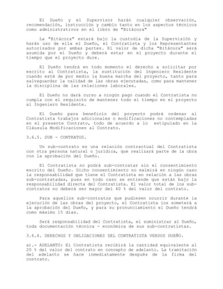 El Dueño y el Supervisor harán cualquier observación,
recomendación, instrucción y cambio tanto en los aspectos técnicos
como administrativos en el libro de "Bitácora"
La "Bitácora" estará bajo la custodia de la Supervisión y
harán uso de ella el Dueño, el Contratista y los Representantes
autorizados por ambas partes. El valor de dicha "Bitácora" será
asumida por el Dueño y deberá estar en el proyecto durante el
tiempo que el proyecto dure.
El Dueño tendrá en todo momento el derecho a solicitar por
escrito al Contratista, la sustitución del Ingeniero Residente
cuando esté de por medio la buena marcha del proyecto, tanto para
salvaguardar la calidad de las obras ejecutadas, como para mantener
la disciplina de las relaciones laborales.
El Dueño no dará curso a ningún pago cuando el Contratista no
cumpla con el requisito de mantener todo el tiempo en el proyecto
al Ingeniero Residente.
El Dueño para beneficio del proyecto podrá ordenar al
Contratista trabajos adicionales o modificaciones no contempladas
en el presente Contrato, todo de acuerdo a lo estipulado en la
Cláusula Modificaciones al Contrato.
3.6.5. SUB - CONTRATOS.
Un sub-contrato es una relación contractual del Contratista
con otra persona natural o jurídica, que realizará parte de la obra
con la aprobación del Dueño.
El Contratista no podrá sub-contratar sin el consentimiento
escrito del Dueño. Dicho consentimiento no eximirá en ningún caso
la responsabilidad que tiene el Contratista en relación a las obras
sub-contratadas, pues en todo caso se entiende que están bajo la
responsabilidad directa del Contratista. El valor total de los sub-
contratos no deberá ser mayor del 40 % del valor del contrato.
Para aquellos sub-contratos que pudiesen ocurrir durante la
ejecución de las obras del proyecto, el Contratista los someterá a
la aprobación del Dueño, y para su pronunciamiento el Dueño tendrá
como máximo 15 días.
Será responsabilidad del Contratista, el suministrar al Dueño,
toda documentación técnica - económica de sus sub-contratistas.
3.6.6. DERECHOS Y OBLIGACIONES DEL CONTRATISTA VERSUS DUEÑO.
a).- ADELANTO: El Contratista recibirá la cantidad equivalente al
20 % del valor del contrato en concepto de adelanto. La tramitación
del adelanto se hace inmediatamente después de la firma del
contrato.
 