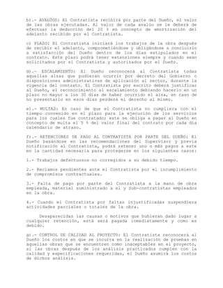 b).- AVALÚOS: El Contratista recibirá por parte del Dueño, el valor
de las obras ejecutadas. Al valor de cada avalúo se le deberá de
efectuar la deducción del 20 % en concepto de amortización del
adelanto recibido por el Contratista.
c) PLAZO: El Contratista iniciará los trabajos de la obra después
de recibir el adelanto, comprometiéndose y obligándose a concluirlo
a satisfacción del Dueño dentro de los días estipulados en el
contrato. Este plazo podrá tener extensiones siempre y cuando sean
solicitados por el Contratista y autorizados por el Dueño.
d).- ESCALAMIENTO: El Dueño reconocerá al Contratista todas
aquellas alzas que pudieran ocurrir por decreto del Gobierno o
disposiciones administrativas de aplicación al sector, durante la
vigencia del contrato. El Contratista por escrito deberá justificar
al Dueño, el reconocimiento al escalamiento debiendo hacerlo en un
plazo no mayor a los 30 días de haber ocurrido el alza, en caso de
no presentarlo en esos días perderá el derecho al mismo.
e).- MULTAS: En caso de que el Contratista no cumpliera con el
tiempo convenido en el plazo para la ejecución de los servicios
para los cuales fue contratado; este se obliga a pagar al Dueño en
concepto de multa el 5 % del valor final del contrato por cada día
calendario de atraso.
f).- RETENCIONES DE PAGO AL CONTRATISTA POR PARTE DEL DUEÑO: El
Dueño basándose en las recomendaciones del Supervisor y previa
notificación al Contratista, podrá retener uno o más pagos a este
en la cantidad necesaria para protegerse en los siguientes casos:
1.- Trabajos defectuosos no corregidos a su debido tiempo.
2.- Reclamos pendientes ante el Contratista por el incumplimiento
de compromisos contractuales.
3.- Falta de pago por parte del Contratista a la mano de obra
empleada, material suministrado a el y Sub-contratistas empleados
en la obra.
4.- Cuando el Contratista por faltas injustificadas suspendiera
actividades parciales o totales de la obra.
Desaparecidas las causas o motivos que hubieran dado lugar a
cualquier retención, está será pagada inmediatamente y como es
debido.
g).- CONTROL DE CALIDAD AL PROYECTO: El Contratista reconocerá al
Dueño los costos en que se incurra en la realización de pruebas en
aquellas obras que se encuentren como inaceptables en el proyecto,
si las obras después de los análisis practicados cumplen con la
calidad y especificaciones requeridas, el Dueño asumirá los costos
de dichos análisis.
 