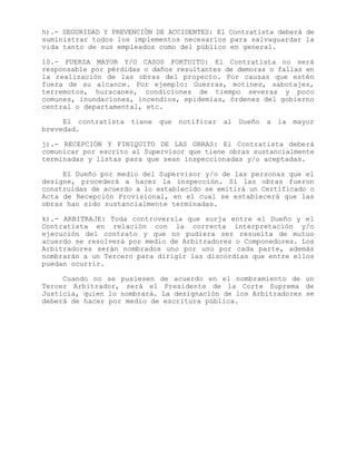 h).- SEGURIDAD Y PREVENCIÓN DE ACCIDENTES: El Contratista deberá de
suministrar todos los implementos necesarios para salvaguardar la
vida tanto de sus empleados como del público en general.
10.- FUERZA MAYOR Y/O CASOS FORTUITO: El Contratista no será
responsable por pérdidas o daños resultantes de demoras o fallas en
la realización de las obras del proyecto. Por causas que estén
fuera de su alcance. Por ejemplo: Guerras, motines, sabotajes,
terremotos, huracanes, condiciones de tiempo severas y poco
comunes, inundaciones, incendios, epidemias, órdenes del gobierno
central o departamental, etc.
El contratista tiene que notificar al Dueño a la mayor
brevedad.
j).- RECEPCIÓN Y FINIQUITO DE LAS OBRAS: El Contratista deberá
comunicar por escrito al Supervisor que tiene obras sustancialmente
terminadas y listas para que sean inspeccionadas y/o aceptadas.
El Dueño por medio del Supervisor y/o de las personas que el
designe, procederá a hacer la inspección. Si las obras fueron
construidas de acuerdo a lo establecido se emitirá un Certificado o
Acta de Recepción Provisional, en el cual se establecerá que las
obras han sido sustancialmente terminadas.
k).- ARBITRAJE: Toda controversia que surja entre el Dueño y el
Contratista en relación con la correcta interpretación y/o
ejecución del contrato y que no pudiera ser resuelta de mutuo
acuerdo se resolverá por medio de Arbitradores o Componedores. Los
Arbitradores serán nombrados uno por uno por cada parte, además
nombrarán a un Tercero para dirigir las discordias que entre ellos
puedan ocurrir.
Cuando no se pusiesen de acuerdo en el nombramiento de un
Tercer Arbitrador, será el Presidente de la Corte Suprema de
Justicia, quien lo nombrará. La designación de los Arbitradores se
deberá de hacer por medio de escritura pública.
 