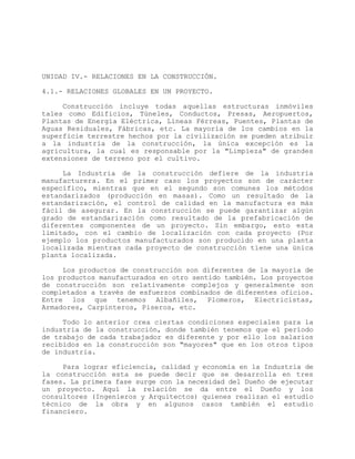 UNIDAD IV.- RELACIONES EN LA CONSTRUCCIÓN.
4.1.- RELACIONES GLOBALES EN UN PROYECTO.
Construcción incluye todas aquellas estructuras inmóviles
tales como Edificios, Túneles, Conductos, Presas, Aeropuertos,
Plantas de Energía Eléctrica, Líneas Férreas, Puentes, Plantas de
Aguas Residuales, Fábricas, etc. La mayoría de los cambios en la
superficie terrestre hechos por la civilización se pueden atribuir
a la industria de la construcción, la única excepción es la
agricultura, la cual es responsable por la "Limpieza" de grandes
extensiones de terreno por el cultivo.
La Industria de la construcción defiere de la industria
manufacturera. En el primer caso los proyectos son de carácter
específico, mientras que en el segundo son comunes los métodos
estandarizados (producción en masas). Como un resultado de la
estandarización, el control de calidad en la manufactura es más
fácil de asegurar. En la construcción se puede garantizar algún
grado de estandarización como resultado de la prefabricación de
diferentes componentes de un proyecto. Sin embargo, esto esta
limitado, con el cambio de localización con cada proyecto (Por
ejemplo los productos manufacturados son producido en una planta
localizada mientras cada proyecto de construcción tiene una única
planta localizada.
Los productos de construcción son diferentes de la mayoría de
los productos manufacturados en otro sentido también. Los proyectos
de construcción son relativamente complejos y generalmente son
completados a través de esfuerzos combinados de diferentes oficios.
Entre los que tenemos Albañiles, Plomeros, Electricistas,
Armadores, Carpinteros, Piseros, etc.
Todo lo anterior crea ciertas condiciones especiales para la
industria de la construcción, donde también tenemos que el período
de trabajo de cada trabajador es diferente y por ello los salarios
recibidos en la construcción son "mayores" que en los otros tipos
de industria.
Para lograr eficiencia, calidad y economía en la Industria de
la construcción esta se puede decir que se desarrolla en tres
fases. La primera fase surge con la necesidad del Dueño de ejecutar
un proyecto. Aquí la relación se da entre el Dueño y los
consultores (Ingenieros y Arquitectos) quienes realizan el estudio
técnico de la obra y en algunos casos también el estudio
financiero.
 