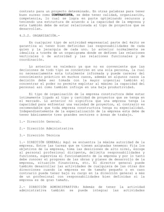 contrato para un proyecto determinado. En otras palabras para tener
buen suceso como CONTRATISTA, se debe tener calidad, organización,
competencia, lo cual se logra en parte optimizando recursos y
teniendo una estructura de acuerdo a la capacidad de la empresa y
esta también debe de estar relacionada al tipo de proyectos que se
desarrollan.
4.2.2. ORGANIZACIÓN.-
En cualquier tipo de actividad empresarial parte del éxito se
garantiza al tener bien definidas las responsabilidades de cada
quien y la jerarquía de cada uno. Lo anterior normalmente se
idealiza a través de un organigrama donde se definen las relaciones
verticales o de autoridad y las relaciones funcionales y de
coordinación.
Lo anterior es valedero ya que no es conveniente que las
decisiones de todo tipo se concentren en una sola persona, la cual
no necesariamente esta totalmente informada y puede carecer del
conocimiento práctico en muchos casos, además en algunos casos la
decisión debe ser tomada con la mayor urgencia; también el
concentrar el poder no permite explotar al máximo la capacidad del
personal así como también influye en una baja productividad.
El tipo de organización de la empresa constructora debe estar
íntimamente ligado al tipo y cantidad de proyectos que se tenga en
el mercado. Lo anterior no significa que una empresa tenga la
capacidad para enfrentar una variedad de proyectos, al contrario es
recomendable que toda empresa constructora tenga su especialidad.
Independientemente de la especialización de la empresa esta debe de
tener básicamente tres grandes sectores o áreas de trabajo.
1.- Dirección General.
2.- Dirección Administrativa
3.- Dirección Técnica
1.- DIRECCIÓN GENERAL: Aquí se encuentra la máxima autoridad de la
empresa. Entre las tareas que se tienen asignadas tenemos: Fija los
objetivos de la empresa, toma las desiciones de alto nivel, escoge
al personal profesional dirigente, delimita responsabilidades y
funciones, supervisa el funcionamiento de la empresa y por lo tanto
debe conocer el progreso de las obras y planes de desarrollo de la
empresa, situación financiera, etc. El director general puede
también desarrollar las actividades de cualquiera de las otras dos
direcciones cuando la empresa es de tamaño pequeño o en caso
contrario puede tener bajo su cargo en la dirección general a más
de un profesional con responsabilidades bien definidas si la
empresa es de gran tamaño.
2.- DIRECCIÓN ADMINISTRATIVA: Además de tener la actividad
administrativa también se puede integrar las actividades
 
