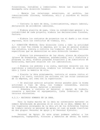 financieras, contables y comerciales. Entre las funciones que
desempeña esta dirección tenemos:
- Maneja las relaciones exteriores, el archivo, las
comunicaciones (Correos, teléfonos, etc.) y coordina el sector
servicio.
- Contrata la mano de obra, licenciamientos, seguro laboral,
declaración de accidentes laborales.
- Elabora planilla de pago, lleva la contabilidad general y la
contabilidad de cada proyecto, elabora las declaraciones fiscales,
factura.
- Elabora los contratos de proyectos con el dueño y con otras
empresas, mira los conflictos de trabajo, etc.
3.- DIRECCIÓN TÉCNICA: Esta dirección lleva a cabo la actividad
para lo cual fue creada la empresa, por lo que en general elabora
los estudios, ejecuta y controla los trabajos. Entre las funciones
específicas que se desarrollan en esta dirección tenemos:
- Elabora los presupuestos de las obras, planos de ejecución
(planos de formaletas, armaduras, prefabricados, etc.) Planifica y
programa la obra, elabora programa financiero y de suministros de
materiales, mantiene relación con los laboratorios.
- Elabora los pedidos y su costo, mantiene relación con los
suplidores y subcontratistas, elabora los informes de avances de
obra y lleva la memoria de ella.
- Ejecuta la obra propiamente, controla el avance contra el
tiempo y el costo, controla las acciones con las otras instancias
de la empresa, así como con la supervisión.
- Se analizan precios actuales versus pasados para la misma
actividad o tipo de obra, los tiempos consumidos, analiza
rendimiento de equipo, material y personal
- Almacena y controla el material y equipo de trabajo,
conserva y mantiene el equipamiento, lleva inventario de los
recursos existentes.
4.2.3.- RECURSOS HUMANOS EN LA OBRA.
Para la buena marcha de la obra es conveniente mantener un
número determinado de personas en el sitio de la obra. Además del o
los Ingenieros encargados de la obra y/o de los diferentes frentes
de trabajo existe un personal de apoyo, el cual se puede clasificar
en dos grupos: Personal de apoyo y el Personal Ejecutor.
Personal de Apoyo: En este grupo podemos señalar a los
bodegueros, topógrafos, fiscales y maestros de obras. Es bueno
 
