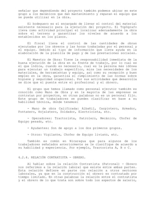señalar que dependiendo del proyecto también podemos ubicar en este
grupo a los mecánicos que dan mantenimiento y reparan el equipo que
se pueda utilizar en la obra.
El bodeguero es el encargado de llevar el control del material
existente necesario para la ejecución del proyecto. El Topógrafo
lleva como actividad principal el localizar adecuadamente la obra
sobre el terreno y garantizar los niveles de acuerdo a los
establecidos en los planos.
El fiscal lleva el control de las cantidades de obras
ejecutadas por los obreros y las horas trabajadas por el personal y
el equipo. Debido al tipo de información que lleva ayuda en la
elaboración de la planilla de pago y de las prestaciones sociales.
El Maestro de Obra: Tiene la responsabilidad inmediata de la
buena ejecución de la obra en su frente de trabajo, por lo cual es
el que indica, cuando es necesario, cual es la persona más idónea
para ejecutar un trabajo específico, mira las necesidades de los
materiales, de herramientas y equipo, así como su recepción y buen
empleo en la obra, garantiza el cumplimiento de las normas sobre
higiene y seguridad ocupacional. Por sus actividades que desarrolla
se dice que el puente entre el profesional y el obrero.
El grupo que hemos llamado como personal ejecutor también es
conocido como Mano de Obra y en la mayoría de las empresas se
contratan por proyectos, en otras palabras no es un personal fijo.
Este grupo de trabajadores se pueden clasificar en base a su
habilidad técnica, donde tenemos:
- Mano de obra Calificada: Albañil, Carpintero, Armador,
Fontanero, Hojalatero, Soldador, Electricista, etc.
- Operadores: Tractorista, Patrolero, Mecánico, Chofer de
Equipo pesado, etc.
- Ayudantes: Son de apoyo a los dos primeros grupos.
- Otros: Vigilante, Chofer de Equipo liviano, etc.
También es común en Nicaragua que para algunos de los
trabajadores señalados anteriormente se le clasifique de acuerdo a
su habilidad y experiencia. Por ejemplo, Tractorista A, B o C.
4.2.4. RELACIÓN CONTRATISTA - OBRERO.
Al hablar sobre la relación Contratista (Patronal) - Obrero
nos referimos a la relación laboral que existe entre ambas partes.
Esta relación defiere en parte con relación a otros sectores
laborales, ya que en la construcción el obrero es contratado por
tiempo limitado. En otras palabras la relación entre el contratista
y el obrero de lo que trata son sobre todo los aspectos de salario,
 
