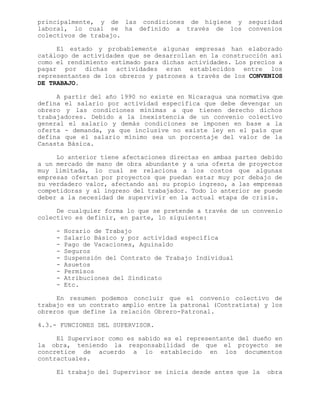 principalmente, y de las condiciones de higiene y seguridad
laboral, lo cual se ha definido a través de los convenios
colectivos de trabajo.
El estado y probablemente algunas empresas han elaborado
catálogo de actividades que se desarrollan en la construcción así
como el rendimiento estimado para dichas actividades. Los precios a
pagar por dichas actividades eran establecidos entre los
representantes de los obreros y patrones a través de los CONVENIOS
DE TRABAJO.
A partir del año 1990 no existe en Nicaragua una normativa que
defina el salario por actividad específica que debe devengar un
obrero y las condiciones mínimas a que tienen derecho dichos
trabajadores. Debido a la inexistencia de un convenio colectivo
general el salario y demás condiciones se imponen en base a la
oferta - demanda, ya que inclusive no existe ley en el país que
defina que el salario mínimo sea un porcentaje del valor de la
Canasta Básica.
Lo anterior tiene afectaciones directas en ambas partes debido
a un mercado de mano de obra abundante y a una oferta de proyectos
muy limitada, lo cual se relaciona a los costos que algunas
empresas ofertan por proyectos que puedan estar muy por debajo de
su verdadero valor, afectando así su propio ingreso, a las empresas
competidoras y al ingreso del trabajador. Todo lo anterior se puede
deber a la necesidad de supervivir en la actual etapa de crisis.
De cualquier forma lo que se pretende a través de un convenio
colectivo es definir, en parte, lo siguiente:
- Horario de Trabajo
- Salario Básico y por actividad específica
- Pago de Vacaciones, Aguinaldo
- Seguros
- Suspensión del Contrato de Trabajo Individual
- Asuetos
- Permisos
- Atribuciones del Sindicato
- Etc.
En resumen podemos concluir que el convenio colectivo de
trabajo es un contrato amplio entre la patronal (Contratista) y los
obreros que define la relación Obrero-Patronal.
4.3.- FUNCIONES DEL SUPERVISOR.
El Supervisor como es sabido es el representante del dueño en
la obra, teniendo la responsabilidad de que el proyecto se
concretice de acuerdo a lo establecido en los documentos
contractuales.
El trabajo del Supervisor se inicia desde antes que la obra
 