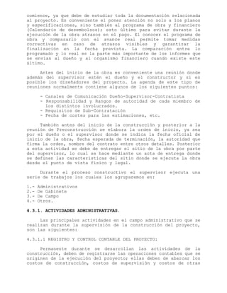 comience, ya que debe de estudiar toda la documentación relacionada
al proyecto. Es conveniente el poner atención no solo a los planos
y especificaciones, sino también al programa de obra y financiero
(Calendario de desembolsos); esto último para evitar durante la
ejecución de la obra atrasos en el pago. El conocer el programa de
obra y compararlo con el avance real permite tomar medidas
correctivas en caso de atrasos visibles y garantizar la
finalización en la fecha prevista. La comparación entre lo
programado y lo real es la parte más importante de los informes que
se envían al dueño y al organismo financiero cuando existe este
último.
Antes del inicio de la obra es conveniente una reunión donde
además del supervisor estén el dueño y el constructor y si es
posible los diseñadores del proyecto. La agenda de este tipo de
reuniones normalmente contiene algunos de los siguientes puntos:
- Canales de Comunicación Dueño-Supervisor-Contratista
- Responsabilidad y Rangos de autoridad de cada miembro de
los distintos involucrados.
- Requisitos de Sub-Contratación
- Fecha de cortes para las estimaciones, etc.
También antes del inicio de la construcción y posterior a la
reunión de Preconstrucción se elabora la orden de inicio, ya sea
por el dueño o el supervisor donde se indica la fecha oficial de
inicio de la obra, fecha esperada de terminación, la autoridad que
firma la orden, nombre del contrato entre otros detalles. Posterior
a esta actividad se debe de entregar el sitio de la obra por parte
del supervisor, lo cual se hace mediante un acta de entrega donde
se definen las características del sitio donde se ejecuta la obra
desde el punto de vista físico y legal.
Durante el proceso constructivo el supervisor ejecuta una
serie de trabajos los cuales los agruparemos en:
1.- Administrativos
2.- De Gabinete
3.- De Campo
4.- Otros.
4.3.1. ACTIVIDADES ADMINISTRATIVAS.
Las principales actividades en el campo administrativo que se
realizan durante la supervisión de la construcción del proyecto,
son las siguientes:
4.3.1.1 REGISTRO Y CONTROL CONTABLE DEL PROYECTO:
Permanente durante se desarrollan las actividades de la
construcción, deben de registrarse las operaciones contables que se
originen de la ejecución del proyecto; ellas deben de abarcar los
costos de construcción, costos de supervisión y costos de otras
 