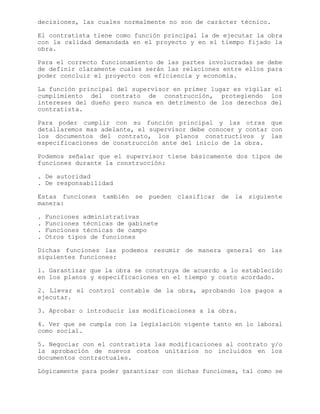 decisiones, las cuales normalmente no son de carácter técnico.
El contratista tiene como función principal la de ejecutar la obra
con la calidad demandada en el proyecto y en el tiempo fijado la
obra.
Para el correcto funcionamiento de las partes involucradas se debe
de definir claramente cuales serán las relaciones entre ellos para
poder concluir el proyecto con eficiencia y economía.
La función principal del supervisor en primer lugar es vigilar el
cumplimiento del contrato de construcción, protegiendo los
intereses del dueño pero nunca en detrimento de los derechos del
contratista.
Para poder cumplir con su función principal y las otras que
detallaremos mas adelante, el supervisor debe conocer y contar con
los documentos del contrato, los planos constructivos y las
especificaciones de construcción ante del inicio de la obra.
Podemos señalar que el supervisor tiene básicamente dos tipos de
funciones durante la construcción:
. De autoridad
. De responsabilidad
Estas funciones también se pueden clasificar de la siguiente
manera:
. Funciones administrativas
. Funciones técnicas de gabinete
. Funciones técnicas de campo
. Otros tipos de funciones
Dichas funciones las podemos resumir de manera general en las
siguientes funciones:
1. Garantizar que la obra se construya de acuerdo a lo establecido
en los planos y especificaciones en el tiempo y costo acordado.
2. Llevar el control contable de la obra, aprobando los pagos a
ejecutar.
3. Aprobar o introducir las modificaciones a la obra.
4. Ver que se cumpla con la legislación vigente tanto en lo laboral
como social.
5. Negociar con el contratista las modificaciones al contrato y/o
la aprobación de nuevos costos unitarios no incluidos en los
documentos contractuales.
Lógicamente para poder garantizar con dichas funciones, tal como se
 