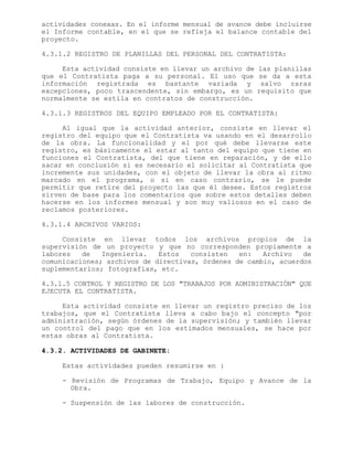 actividades conexas. En el informe mensual de avance debe incluirse
el Informe contable, en el que se refleja el balance contable del
proyecto.
4.3.1.2 REGISTRO DE PLANILLAS DEL PERSONAL DEL CONTRATISTA:
Esta actividad consiste en llevar un archivo de las planillas
que el Contratista paga a su personal. El uso que se da a esta
información registrada es bastante variada y salvo raras
excepciones, poco trascendente, sin embargo, es un requisito que
normalmente se estila en contratos de construcción.
4.3.1.3 REGISTROS DEL EQUIPO EMPLEADO POR EL CONTRATISTA:
Al igual que la actividad anterior, consiste en llevar el
registro del equipo que el Contratista va usando en el desarrollo
de la obra. La funcionalidad y el por qué debe llevarse este
registro, es básicamente el estar al tanto del equipo que tiene en
funciones el Contratista, del que tiene en reparación, y de ello
sacar en conclusión si es necesario el solicitar al Contratista que
incremente sus unidades, con el objeto de llevar la obra al ritmo
marcado en el programa, o si en caso contrario, se le puede
permitir que retire del proyecto las que él desee. Estos registros
sirven de base para los comentarios que sobre estos detalles deben
hacerse en los informes mensual y son muy valiosos en el caso de
reclamos posteriores.
4.3.1.4 ARCHIVOS VARIOS:
Consiste en llevar todos los archivos propios de la
supervisión de un proyecto y que no corresponden propiamente a
labores de Ingeniería. Estos consisten en: Archivo de
comunicaciones; archivos de directivas, órdenes de cambio, acuerdos
suplementarios; fotografías, etc.
4.3.1.5 CONTROL Y REGISTRO DE LOS "TRABAJOS POR ADMINISTRACIÓN" QUE
EJECUTA EL CONTRATISTA.
Esta actividad consiste en llevar un registro preciso de los
trabajos, que el Contratista lleva a cabo bajo el concepto "por
administración, según órdenes de la supervisión; y también llevar
un control del pago que en los estimados mensuales, se hace por
estas obras al Contratista.
4.3.2. ACTIVIDADES DE GABINETE:
Estas actividades pueden resumirse en :
- Revisión de Programas de Trabajo, Equipo y Avance de la
Obra.
- Suspensión de las labores de construcción.
 
