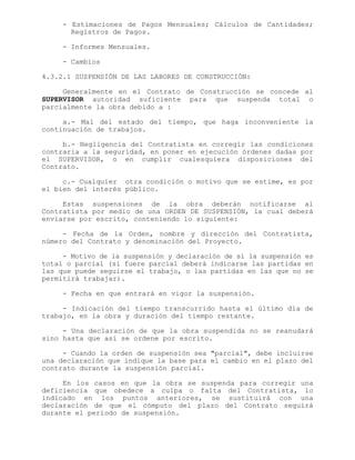 - Estimaciones de Pagos Mensuales; Cálculos de Cantidades;
Registros de Pagos.
- Informes Mensuales.
- Cambios
4.3.2.1 SUSPENSIÓN DE LAS LABORES DE CONSTRUCCIÓN:
Generalmente en el Contrato de Construcción se concede al
SUPERVISOR autoridad suficiente para que suspenda total o
parcialmente la obra debido a :
a.- Mal del estado del tiempo, que haga inconveniente la
continuación de trabajos.
b.- Negligencia del Contratista en corregir las condiciones
contraria a la seguridad, en poner en ejecución órdenes dadas por
el SUPERVISOR, o en cumplir cualesquiera disposiciones del
Contrato.
c.- Cualquier otra condición o motivo que se estime, es por
el bien del interés público.
Estas suspensiones de la obra deberán notificarse al
Contratista por medio de una ORDEN DE SUSPENSIÓN, la cual deberá
enviarse por escrito, conteniendo lo siguiente:
- Fecha de la Orden, nombre y dirección del Contratista,
número del Contrato y denominación del Proyecto.
- Motivo de la suspensión y declaración de si la suspensión es
total o parcial (si fuere parcial deberá indicarse las partidas en
las que puede seguirse el trabajo, o las partidas en las que no se
permitirá trabajar).
- Fecha en que entrará en vigor la suspensión.
- Indicación del tiempo transcurrido hasta el último día de
trabajo, en la obra y duración del tiempo restante.
- Una declaración de que la obra suspendida no se reanudará
sino hasta que así se ordene por escrito.
- Cuando la orden de suspensión sea "parcial", debe incluirse
una declaración que indique la base para el cambio en el plazo del
contrato durante la suspensión parcial.
En los casos en que la obra se suspenda para corregir una
deficiencia que obedece a culpa o falta del Contratista, lo
indicado en los puntos anteriores, se sustituirá con una
declaración de que el cómputo del plazo del Contrato seguirá
durante el período de suspensión.
 