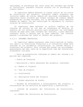 realizadas, el porcentaje del costo total del concepto que recibe
el Contratista, guardará relación directa con el porcentaje de
trabajo hecho.
El supervisor deberá mantener un rígido control de los costos
de construcción del proyecto. Cualquier cambio propuesto que
involucre cambio de costos, deberá ser analizado rígidamente. Es
importante hacer hincapié que ningún concepto de trabajo deberá
excederse del volumen estimado, sin la aprobación formal mediante
Ordenes de cambio, las que constituyen un suplemento al contrato
original de construcción.
El supervisor debe mantener un archivo completo de las
libretas de cálculo en los que se conservará en detalle, el
registro de los cálculos precisos para establecer las cantidades
finales de pago para cada concepto del Contrato, y para detectar
cualquier error u omisión que se haya cometido. Las libretas
pasarán a propiedad del Dueño al término del proyecto.
4.3.2.3 INFORMES PERIÓDICOS.
El supervisor deberá presentar cada cierto período al Dueño,
con copia a la Institución Financiera y al Contratista según este
indicado en los documentos contractuales, un informe técnico y
financiero del proyecto. Este informe que resume las actividades,
generalmente del mes, tanto de la Supervisión como del Contratista,
normalmente contiene:
- Carta de presentación indicando el número del informe y el
período que comprende.
- Indice de Contenido
- Descripción y datos generales del proyecto, indicando:
a.- Nombre el Proyecto
b.- Tipo de Proyecto
c.- Localización
d.- Descripción breve del Proyecto
e.- Normas generales de diseño.
- Resumen de antecedentes y financiamiento del proyecto, y
contratación de los servicios de Supervisión y Construcción.
- Informe de progreso del Contratista de Construcción,
indicando:
a.- Nombre del Contratista de Construcción.
 
