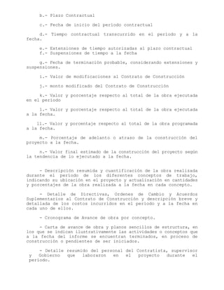 b.- Plazo Contractual
c.- Fecha de inicio del período contractual
d.- Tiempo contractual transcurrido en el período y a la
fecha.
e.- Extensiones de tiempo autorizadas al plazo contractual
f.- Suspensiones de tiempo a la fecha
g.- Fecha de terminación probable, considerando extensiones y
suspensiones.
i.- Valor de modificaciones al Contrato de Construcción
j.- monto modificado del Contrato de Construcción
k.- Valor y porcentaje respecto al total de la obra ejecutada
en el período
l.- Valor y porcentaje respecto al total de la obra ejecutada
a la fecha.
ll.- Valor y porcentaje respecto al total de la obra programada
a la fecha.
m.- Porcentaje de adelanto o atraso de la construcción del
proyecto a la fecha.
n.- Valor final estimado de la construcción del proyecto según
la tendencia de lo ejecutado a la fecha.
- Descripción resumida y cuantificación de la obra realizada
durante el período de los diferentes conceptos de trabajo,
indicando su ubicación en el proyecto y actualización en cantidades
y porcentajes de la obra realizada a la fecha en cada concepto.
- Detalle de Directivas, Ordenes de Cambio y Acuerdos
Suplementarios al Contrato de Construcción y descripción breve y
detallada de los costos incurridos en el período y a la fecha en
cada uno de ellos.
- Cronograma de Avance de obra por concepto.
- Carta de avance de obra y planos sencillos de estructura, en
los que se indican ilustrativamente las actividades o conceptos que
a la fecha del informe se encuentran terminados, en proceso de
construcción o pendientes de ser iniciados.
- Detalle resumido del personal del Contratista, supervisor
y Gobierno que laboraron en el proyecto durante el
período.
 