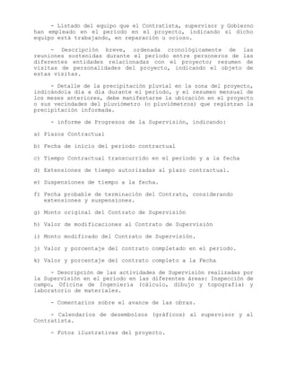- Listado del equipo que el Contratista, supervisor y Gobierno
han empleado en el período en el proyecto, indicando si dicho
equipo está trabajando, en reparación u ocioso.
- Descripción breve, ordenada cronológicamente de las
reuniones sostenidas durante el período entre personeros de las
diferentes entidades relacionadas con el proyecto; resumen de
visitas de personalidades del proyecto, indicando el objeto de
estas visitas.
- Detalle de la precipitación pluvial en la zona del proyecto,
indicándola día a día durante el período, y el resumen mensual de
los meses anteriores, debe manifestarse la ubicación en el proyecto
o sus vecindades del pluviómetro (o pluviómetros) que registran la
precipitación informada.
- informe de Progresos de la Supervisión, indicando:
a) Plazos Contractual
b) Fecha de inicio del período contractual
c) Tiempo Contractual transcurrido en el período y a la fecha
d) Extensiones de tiempo autorizadas al plazo contractual.
e) Suspensiones de tiempo a la fecha.
f) Fecha probable de terminación del Contrato, considerando
extensiones y suspensiones.
g) Monto original del Contrato de Supervisión
h) Valor de modificaciones al Contrato de Supervisión
i) Monto modificado del Contrato de Supervisión.
j) Valor y porcentaje del contrato completado en el período.
k) Valor y porcentaje del contrato completo a la Fecha
- Descripción de las actividades de Supervisión realizadas por
la Supervisión en el período en las diferentes áreas: Inspección de
campo, Oficina de Ingeniería (cálculo, dibujo y topografía) y
laboratorio de materiales.
- Comentarios sobre el avance de las obras.
- Calendarios de desembolsos (gráficos) al supervisor y al
Contratista.
- Fotos ilustrativas del proyecto.
 