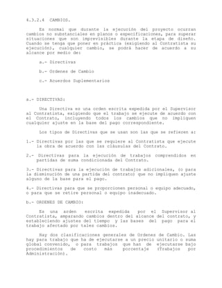 4.3.2.4 CAMBIOS.
Es normal que durante la ejecución del proyecto ocurran
cambios no substanciales en planos o especificaciones, para superar
situaciones que son imprevisibles durante la etapa de diseño.
Cuando se tenga que poner en práctica (exigiendo al Contratista su
ejecución), cualquier cambio, se podrá hacer de acuerdo a su
alcance por medio de:
a.- Directivas
b.- Ordenes de Cambio
c.- Acuerdos Suplementarios
a.- DIRECTIVAS:
Una Directiva es una orden escrita expedida por el Supervisor
al Contratista, exigiendo que el trabajo se ejecute de acuerdo con
el Contrato, incluyendo todos los cambios que no impliquen
cualquier ajuste en la base del pago correspondiente.
Los tipos de Directivas que se usan son las que se refieren a:
1.- Directivas por las que se requiere al Contratista que ejecute
la obra de acuerdo con las cláusulas del Contrato.
2.- Directivas para la ejecución de trabajos comprendidos en
partidas de suma condicionada del Contrato.
3.- Directivas para la ejecución de trabajos adicionales, (o para
la disminución de una partida del contrato) que no impliquen ajuste
alguno de la base para el pago.
4.- Directivas para que se proporcionen personal o equipo adecuado,
o para que se retire personal o equipo inadecuado.
b.- ORDENES DE CAMBIO:
Es una arden escrita expedida por el Supervisor al
Contratista, amparando cambios dentro del alcance del contrato, y
estableciendo ajustes del tiempo y las bases del pago para el
trabajo afectado por tales cambios.
Hay dos clasificaciones generales de Ordenes de Cambio. Las
hay para trabajo que ha de ejecutarse a un precio unitario o suma
global convenido, o para trabajos que han de ejecutarse bajo
procedimientos de costo más porcentaje (Trabajos por
Administración).
 