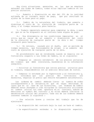 Hay cinco situaciones generales en las que se requiere
extender una Orden de Cambio, todas ellas implican cambios en los
precios unitarios.
1.- Aumento o disminución en más del 25% de la cantidad
estimada de un concepto mayor de pago, que por resultado un
ajuste de la base para el pago.
2.- Cambio de la naturaleza del trabajo, que aumenta o
disminuye el costo de la ejecución de cualquier parte de la
obra, o el tiempo necesario para hacerla.
3.- Trabajo imprevisto esencial para completar la obra, y para
el que no se ha dispuesto en el contrato base alguna de pago.
4.- Una divergencia en las condiciones imperantes en el
sitio, que es causa de un aumento o disminución del costo
de la ejecución de cualquier parte de la obra o del tiempo
necesario para hacerla.
5.- Un retraso, causado por el dueño, por un período de
tiempo excesivo, que forzosamente da origen a un aumento del
costo de ejecución de cualquier parte de la obra.
El procedimiento que se recomienda cuando se negocia con un
Contratista respecto a una Orden de Cambio, es el siguiente:
- Preparar un cálculo estimativo de los precios unitarios
del trabajo que debe ejecutarse, basándolas en la información
asequible.
- Solicitar al Contratista que cotice precios unitarios para
el trabajo, respaldándolos con un análisis detallado de costos.
- Comparar lo estimado por la Supervisión y el Contratista y,
si se considera que los precios del Contratista son
excesivos, negociar un precio que resulte mutuamente satisfactorio.
Las ordenes de cambio deberán llevar un numero de orden
correspondiente a la secuencia en que se vayan emitiendo. Al
igual que en el caso de las Directivas, las Ordenes de Cambio
deberán estar fechadas e irán dirigidas al Contratista utilizando
su nombre oficial tal como aparezca en el Contrato, habrán de
mencionar el numero del contrato y en ellas deberá indicarse la
denominación oficial del proyecto. Cada una de las órdenes deberá
contener también lo siguiente :
- Una relación breve y concisa del trabajo que ha de
ejecutarse.
- La disposición del contrato bajo la cual se hace el cambio.
- La especificación estándar o la disposición especial,
 
