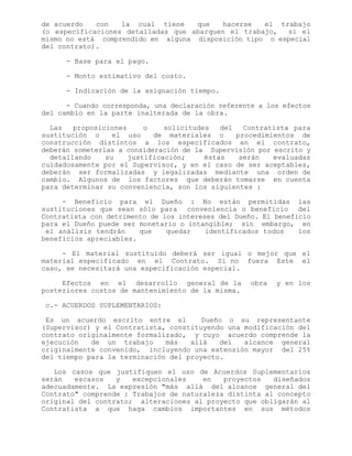 de acuerdo con la cual tiene que hacerse el trabajo
(o especificaciones detalladas que abarquen el trabajo, si el
mismo no está comprendido en alguna disposición tipo o especial
del contrato).
- Base para el pago.
- Monto estimativo del costo.
- Indicación de la asignación tiempo.
- Cuando corresponda, una declaración referente a los efectos
del cambio en la parte inalterada de la obra.
Las proposiciones o solicitudes del Contratista para
sustitución o el uso de materiales o procedimientos de
construcción distintos a los especificados en el contrato,
deberán someterlas a consideración de la Supervisión por escrito y
detallando su justificación; éstas serán evaluadas
cuidadosamente por el Supervisor, y en el caso de ser aceptables,
deberán ser formalizadas y legalizadas mediante una orden de
cambio. Algunos de los factores que deberán tomarse en cuenta
para determinar su conveniencia, son los siguientes :
- Beneficio para el Dueño : No están permitidas las
sustituciones que sean sólo para conveniencia o beneficio del
Contratista con detrimento de los intereses del Dueño. El beneficio
para el Dueño puede ser monetario o intangible; sin embargo, en
el análisis tendrán que quedar identificados todos los
beneficios apreciables.
- El material sustituido deberá ser igual o mejor que el
material especificado en el Contrato. Si no fuera Este el
caso, se necesitará una especificación especial.
Efectos en el desarrollo general de la obra y en los
posteriores costos de mantenimiento de la misma.
c.- ACUERDOS SUPLEMENTARIOS:
Es un acuerdo escrito entre el Dueño o su representante
(Supervisor) y el Contratista, constituyendo una modificación del
contrato originalmente formalizado, y cuyo acuerdo comprende la
ejecución de un trabajo más allá del alcance general
originalmente convenido, incluyendo una extensión mayor del 25%
del tiempo para la terminación del proyecto.
Los casos que justifiquen el uso de Acuerdos Suplementarios
serán escasos y excepcionales en proyectos diseñados
adecuadamente. La expresión "más allá del alcance general del
Contrato" comprende : Trabajos de naturaleza distinta al concepto
original del contrato; alteraciones al proyecto que obligarán al
Contratista a que haga cambios importantes en sus métodos
 
