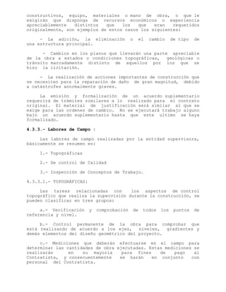 constructivos, equipo, materiales o mano de obra, o que le
exigirán que disponga de recursos económicos o experiencia
apreciablemente distintos que los que eran requeridos
originalmente, son ejemplos de estos casos los siguientes:
- La adición, la eliminación o el cambio de tipo de
una estructura principal.
- Cambios en los planos que llevarán una parte apreciable
de la obra a estados o condiciones topográficas, geológicas o
tránsito marcadamente distinto de aquellos por los que se
hizo la licitación.
- La realización de acciones importantes de construcción que
se necesiten para la reparación de daño de gran magnitud, debido
a catástrofes anormalmente graves.
La emisión y formalización de un acuerdo suplementario
requerirá de trámites similares a lo realizado para el contrato
original. El material de justificación será similar al que se
exige para las ordenes de cambio. No se ejecutará trabajo alguno
bajo un acuerdo suplementario hasta que este ultimo se haya
formalizado.
4.3.3.- Labores de Campo :
Las labores de campo realizadas por la entidad supervisora,
básicamente se resumen en:
1.- Topográficas
2.- De control de Calidad
3.- Inspección de Conceptos de Trabajo.
4.3.3.1.- TOPOGRÁFICAS:
Las tareas relacionadas con los aspectos de control
topográfico que realiza la supervisión durante la construcción, se
pueden clasificar en tres grupos:
a.- Verificación y comprobación de todos los puntos de
referencia y nivel.
b.- Control permanente de la obra para comprobar que
está realizando de acuerdo a los ejes, niveles, gradientes y
demás elementos del diseño geométrico del proyecto.
c.- Mediciones que deberán efectuarse en el campo para
determinar las cantidades de obra ejecutadas. Estas mediciones se
realizarán en su mayoría para fines de pago al
Contratista, y consecuentemente se harán en conjunto con
personal del Contratista.
 