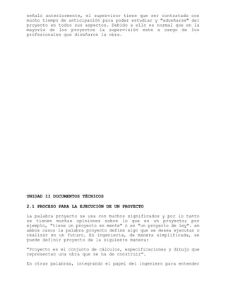 señalo anteriormente, el supervisor tiene que ser contratado con
mucho tiempo de anticipación para poder estudiar y "adueñarse" del
proyecto en todos sus aspectos. Debido a ello es normal que en la
mayoría de los proyectos la supervisión este a cargo de los
profesionales que diseñaron la obra.
UNIDAD II DOCUMENTOS TÉCNICOS
2.1 PROCESO PARA LA EJECUCIÓN DE UN PROYECTO
La palabra proyecto se usa con muchos significados y por lo tanto
se tienen muchas opiniones sobre lo que es un proyecto; por
ejemplo, "tiene un proyecto en mente" o es "un proyecto de ley". en
ambos casos la palabra proyecto define algo que se desea ejecutar o
realizar en un futuro. En ingeniería, de manera simplificada, se
puede definir proyecto de la siguiente manera:
"Proyecto es el conjunto de cálculos, especificaciones y dibujo que
representan una obra que se ha de construir".
En otras palabras, integrando el papel del ingeniero para entender
 