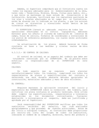 Además, el Supervisor comprobará que el Contratista cuenta con
todos los equipos adecuados para el dimensionamiento de la obra,
tales como : Teodolitos, Niveles, Miras, Cintas para medir, etc.,
y que éstos se mantengan en buen estado de conservación y de
calibración. Asimismo, verificará que los replanteos parciales de
los ejes y niveles efectuados en el campo por el Contratista,
estén de acuerdo con lo indicado en los planos, y que los errores
de cierre en distancias y elevaciones estén dentro de las
tolerancia aceptables.
El SUPERVISOR llevará un adecuado registro de todas las
operaciones efectuadas en el control topográfico, debiendo
mantener para tal efecto un sistema de numeración de libretas de
campo, hojas de cálculo, formatos de coordenadas y elevaciones de
los puntos de referencia permanentes, los cuales serán archivados
ordenadamente.
La actualización de los planos deberá hacerse en forma
constante en base a las medidas y niveles reales de obra
efectuada.
4.3.3.2.- DE CONTROL DE CALIDAD:
El control de calidad, es un aspecto del trabajo que debe ser
totalmente controlado por el SUPERVISOR. No es posible sobre
enfatizar la responsabilidad de el SUPERVISOR en este
aspecto.
CALIDAD:
Es todo aquello que se requiere para ejecutar
satisfactoriamente todos los trabajos, cumpliendo con todos los
requerimientos de planos y especificaciones del contrato, y
obteniendo una obra durable mediante métodos apropiados en
construcción, materiales adecuados y mano de obra eficiente.
EL CONTROL:
Requiere mantener la aplicación constante del juicio y
experiencia del SUPERVISOR sobre la conducción del trabajo, para
certificar con plena confianza el producto terminado. Este ultimo
debe cumplir las especificaciones, requerimientos y tolerancia
establecidas en los documentos contractuales. Cualquier
desviación o incongruencia al respecto, debe ser justificada y
aprobada por el Supervisor.
Será responsabilidad del SUPERVISOR verificar que todos los
suministros recibidos del exterior, han sido analizados
apropiadamente y que proceden de fuentes autorizadas. Antes de
dar inicio a cualquier trabajo, el Contratista debe proporcionar
por escrito una lista del origen de todos los suministros,
indicando el nombre de la compañía, dirección, marca del producto y
 