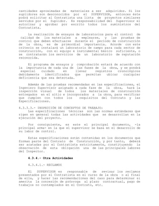 cantidades aproximadas de materiales a ser adquiridos. Si los
suplidores son desconocidos por el SUPERVISOR, entonces éste
podrá solicitar al Contratista una lista de proyectos similares
servidos por el Suplidor. Es responsabilidad del Supervisor el
autorizar y aprobar por escrito todos los suministros del
Contratista.
La realización de ensayos de laboratorios para el control de
calidad de los materiales a emplearse, y las pruebas de
control que deben efectuarse durante el período de construcción
de la obra, es de primordial importancia. Acorde con este
criterio se instalará un laboratorio de campo para cada sector de
construcción, con el equipo e instrumental básico suficiente, o
se contratarán los servicios de un laboratorio de reputación
reconocida.
El programa de ensayos y comprobación estará de acuerdo con
la importancia de cada una de las fases de la obra, y se pondrá
especial cuidado en llevar registros cronológicos
debidamente identificados que permitan ubicar cualquier
deficiencia que sea detectada.
Además de las pruebas recomendadas en las especificaciones, el
Ingeniero Supervisor asignado a cada fase de la obra, hará la
inspección visual de todos los materiales de construcción
entregados en el sitio e incorporados a la obra, para verificar
que cumplen con todos los requisitos del Contrato y las
Especificaciones.
4.3.3.3.- INSPECCIÓN DE CONCEPTOS DE TRABAJO:
Las especificaciones técnicas son las normas estándares que
rigen en general todas las actividades que se desarrollan en la
ejecución del proyecto.
Por consiguiente, es este el principal documento, -la
principal arma- en la que el supervisor se basa en el desarrollo de
su labor de control.
Estas especificaciones están contenidas en los documentos que
forman parte del Contrato de Construcción, y por tanto, deberá
ser acatadas por el Contratista estrictamente, constituyendo la
observación de esta obligación una de las principales labores
del Inspector.
4.3.4.- Otra Actividades
4.3.4.1.- RECLAMOS
El SUPERVISOR es responsable de revisar los reclamos
presentados por el Contratista en el curso de la obra o al final
de ella, y hacer las recomendaciones del caso para determinar si
amerita la concesión de prórroga al plazo contractual, pago de
trabajos no contemplados en el Contrato, etc.
 